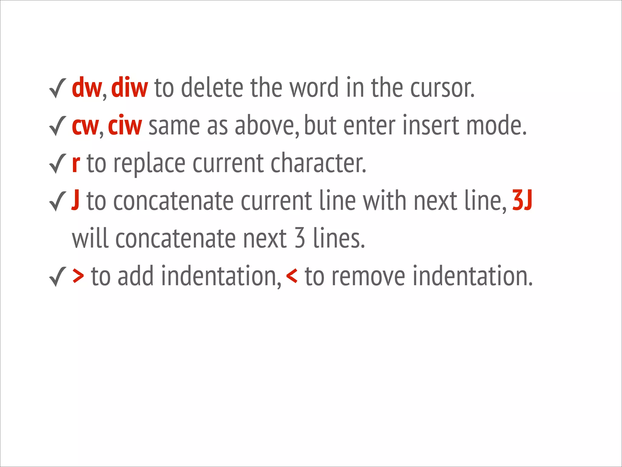 ✓ dw, diw to delete the word in the cursor.
✓ cw, ciw same as above, but enter insert mode.
✓ r to replace current character.
✓ J to concatenate current line with next line, 3J

will concatenate next 3 lines.
✓ > to add indentation, < to remove indentation.

 