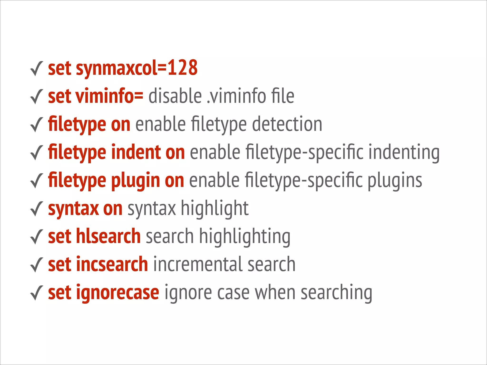 ✓ set synmaxcol=128
✓ set viminfo= disable .viminfo ﬁle
✓ ﬁletype on enable ﬁletype detection
✓ ﬁletype indent on enable ﬁletype-speciﬁc indenting
✓ ﬁletype plugin on enable ﬁletype-speciﬁc plugins
✓ syntax on syntax highlight
✓ set hlsearch search highlighting
✓ set incsearch incremental search
✓ set ignorecase ignore case when searching

 