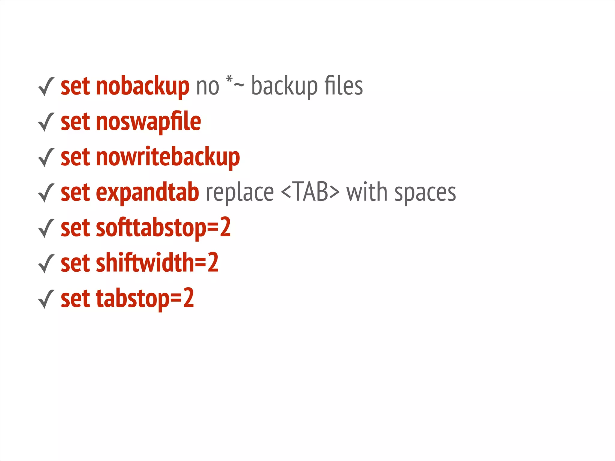 ✓ set nobackup no *~ backup ﬁles
✓ set noswapﬁle
✓ set nowritebackup
✓ set expandtab replace <TAB> with spaces
✓ set softtabstop=2
✓ set shiftwidth=2
✓ set tabstop=2

 