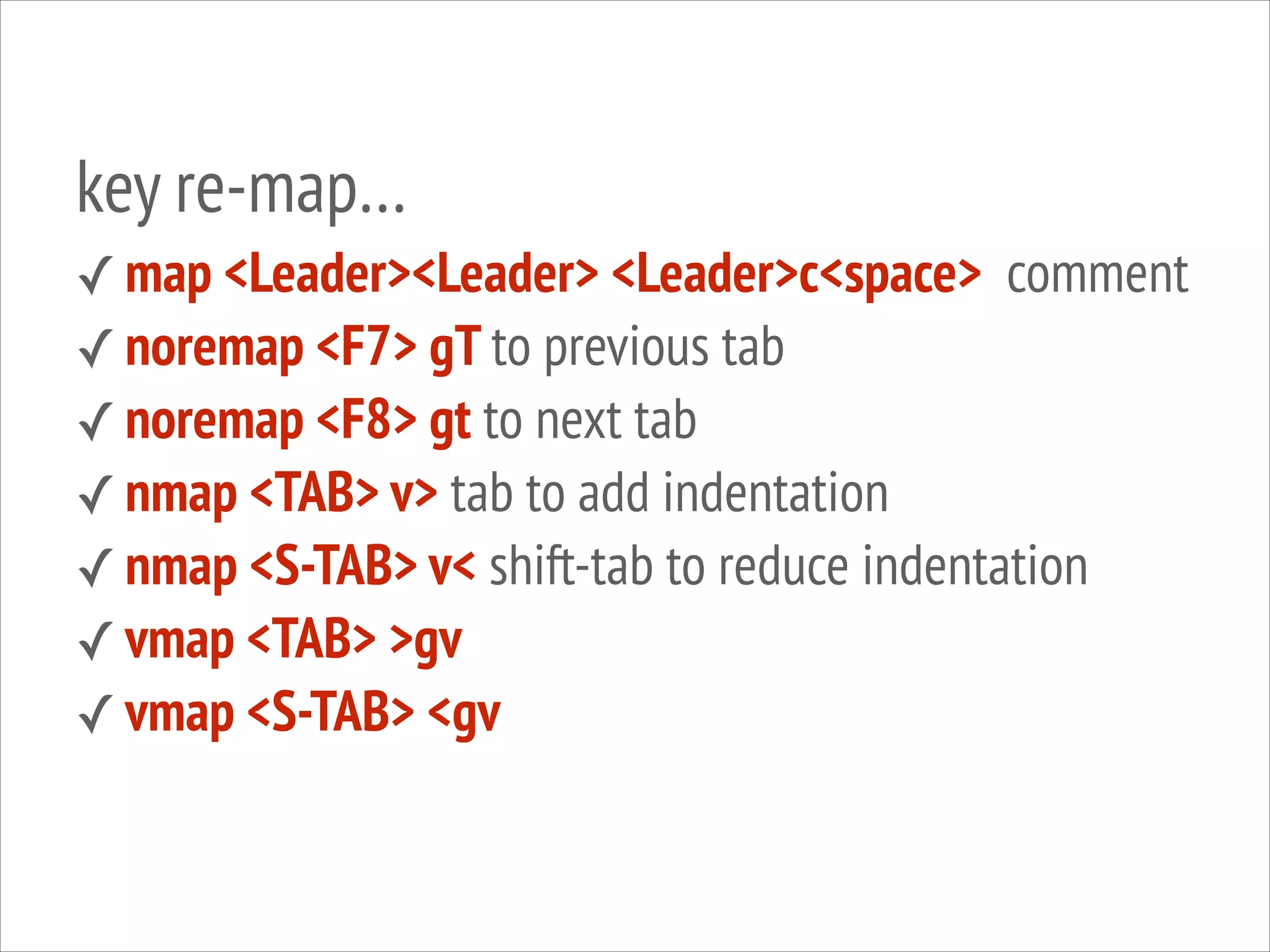 key re-map…
✓ map <Leader><Leader> <Leader>c<space> comment
✓ noremap <F7> gT to previous tab
✓ noremap <F8> gt to next tab
✓ nmap <TAB> v> tab to add indentation
✓ nmap <S-TAB> v< shift-tab to reduce indentation
✓ vmap <TAB> >gv
✓ vmap <S-TAB> <gv
!

 