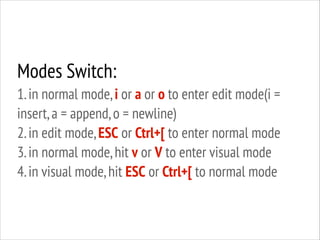 Modes Switch:
1. in normal mode, i or a or o to enter edit mode(i =
insert, a = append, o = newline)
2. in edit mode, ESC or Ctrl+[ to enter normal mode
3. in normal mode, hit v or V to enter visual mode
4. in visual mode, hit ESC or Ctrl+[ to normal mode

 