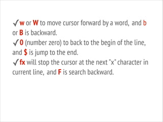 ✓w or W to move cursor forward by a word, and b

or B is backward.
✓0 (number zero) to back to the begin of the line,
and $ is jump to the end.
✓fx will stop the cursor at the next "x" character in
current line, and F is search backward.

 