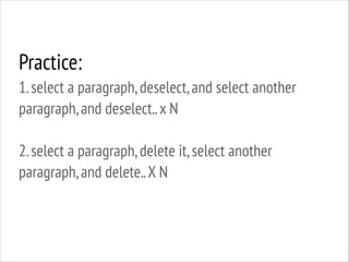 Practice:
1. select a paragraph, deselect, and select another
paragraph, and deselect.. x N
!

2. select a paragraph, delete it, select another
paragraph, and delete.. X N

 
