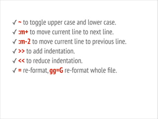 ✓ ~ to toggle upper case and lower case.
✓ :m+ to move current line to next line.
✓ :m-2 to move current line to previous line.
✓ >> to add indentation.
✓ << to reduce indentation.
✓ = re-format, gg=G re-format whole ﬁle.

 