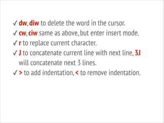✓ dw, diw to delete the word in the cursor.
✓ cw, ciw same as above, but enter insert mode.
✓ r to replace current character.
✓ J to concatenate current line with next line, 3J

will concatenate next 3 lines.
✓ > to add indentation, < to remove indentation.

 