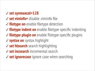 ✓ set synmaxcol=128
✓ set viminfo= disable .viminfo ﬁle
✓ ﬁletype on enable ﬁletype detection
✓ ﬁletype indent on enable ﬁletype-speciﬁc indenting
✓ ﬁletype plugin on enable ﬁletype-speciﬁc plugins
✓ syntax on syntax highlight
✓ set hlsearch search highlighting
✓ set incsearch incremental search
✓ set ignorecase ignore case when searching

 