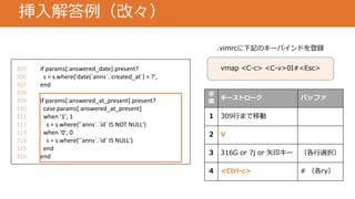 挿入解答例（改々）
305 if params[:answered_date].present?
306 s = s.where('date(`anns`.`created_at`) = ?',
307 end
308
309 if params[:answered_at_present].present?
310 case params[:answered_at_present]
311 when '1', 1
312 s = s.where('`anns`.`id` IS NOT NULL')
313 when '0', 0
314 s = s.where('`anns`.`id` IS NULL')
315 end
316 end
手
順
キーストローク バッファ
1 309行まで移動
2 V
3 316G or 7j or 矢印キー （各行選択）
4 <Ctrl-c> # （各ry）
vmap <C-c> <C-v>0I#<Esc>
.vimrcに下記のキーバインドを登録
 