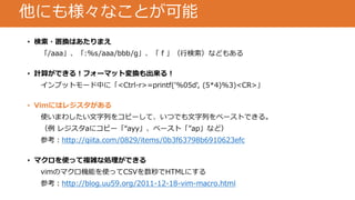 他にも様々なことが可能
• 検索・置換はあたりまえ
「/aaa」、「:%s/aaa/bbb/g」、「 f 」（行検索）などもある
• 計算ができる！フォーマット変換も出来る！
インプットモード中に「<Ctrl-r>=printf('%05d', (5*4)%3)<CR>」
• Vimにはレジスタがある
使いまわしたい文字列をコピーして、いつでも文字列をペーストできる。
（例 レジスタaにコピー「“ayy」、ペースト「”ap」など）
参考：http://qiita.com/0829/items/0b3f63798b6910623efc
• マクロを使って複雑な処理ができる
vimのマクロ機能を使ってCSVを数秒でHTMLにする
参考：http://blog.uu59.org/2011-12-18-vim-macro.html
 