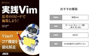書籍名 実践Vim
著者
Ｄｒｅｗ Ｎｅｉｌ (著)
, 新丈 径 (訳)
出版社 ASCII
価格 Kindle版が2,200円くらい
おすすめ書籍
 