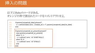 挿入の問題
305 if params[:answered_date].present?
306 s = s.where('date(`anns`.`created_at`) = ?', params[:answered_date].to_date)
307 end
308
309 if params[:answered_at_present].present?
310 case params[:answered_at_present]
311 when '1', 1
312 s = s.where('`anns`.`id` IS NOT NULL')
313 when '0', 0
314 s = s.where('`anns`.`id` IS NULL')
315 end
316 end
以下にRubyのコードがある。
オレンジの枠で囲まれたコードをコメントアウトせよ。
 