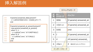 挿入解答例
305 if params[:answered_date].present?
306 s = s.where('date(`anns`.`created_at`) = ?',
307 end
308
309 if params[:answered_at_present].present?
310 case params[:answered_at_present]
311 when '1', 1
312 s = s.where('`anns`.`id` IS NOT NULL')
313 when '0', 0
314 s = s.where('`anns`.`id` IS NULL')
315 end
316 end
手
順
キー
ストローク
バッファ
1 309G if params[:answered_at
2 <Ctrl–v> if params[:answered_at
3 316G end
4 I if params[:answered_at
5 # #if params[:answered_
6 <Esc> # （各行がコメントアウト）
ビジュアルモード
インサートモード
 