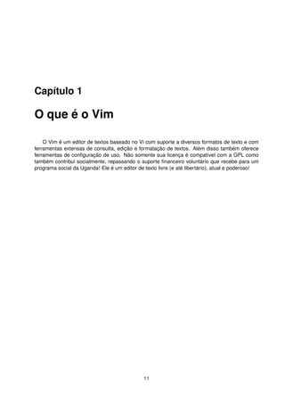 Capítulo 1
O que é o Vim
O Vim é um editor de textos baseado no Vi com suporte a diversos formatos de texto e com
ferramentas extensas de consulta, edição e formatação de textos. Além disso também oferece
ferramentas de conﬁguração de uso. Não somente sua licença é compatível com a GPL como
também contribui socialmente, repassando o suporte ﬁnanceiro voluntário que recebe para um
programa social da Uganda! Ele é um editor de texto livre (e até libertário), atual e poderoso!
11
 