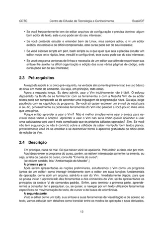 CDTC Centro de Difusão de Tecnologia e Conhecimento Brasil/DF
• Se você frequentemente tem de editar arquivos de conﬁguração e precisa dominar algum
bom editor de texto, este curso pode ser do seu interesse;
• Se você pretende estudar e entender bem de Linux, mas sempre achou o vi um editor
exótico, misterioso e de difícil compreensão, este curso pode ser do seu interesse;
• Se você escreve scripts em perl, bash scripts ou o que quer que seja e precisa estudar um
editor modo texto rápido, leve, versátil e conﬁgurável, este curso pode ser do seu interesse;
• Se você programa centenas de linhas e necessita de um editor que além de reconhecer sua
sintaxe lhe auxilie na difícil organização e edição das suas várias páginas de código, este
curso pode ser do seu interesse;
2.3 Pré-requisitos
A resposta rápida é: o único pré-requisito, na verdade até somente preferencial, é o uso básico
do linux em modo de comando. Ou seja, em princípio, todo estão.
Agora a resposta longa. Eu devo admitir, usar o Vim intuitivamente não é fácil. O esforço
depositado na tarefa de se familiarizar com as ferramentas e com a ﬁlosoﬁa Vim de se editar
textos pode ser comparado ao de aprender uma linguagem de programação nova. Ou seja, exige
paciência com os caprichos do programa. Se você só quiser escrever um e-mail de natal para
o seu tio, provavelmente as poderosas ferramentas do Vim irão parecer a você pouco mais úteis
que uma pinça.
Porque então aprender a usar o Vim? Não é melhor simplesmente usar o emacs para es-
crever meus textos e scripts? Aprender a usar o Vim não seria como querer aprender a usar
uma calculadora cujo uso é mais complicado que os próprios cálculos operados? Sim. Se você
não tem sugurança ou não é convicto sobre a utilidade de saber manipular bem textos planos,
provavelmente você irá se entediar e se desmotivar frente à aparente gratuidade do difícil estilo
de edição do Vim.
2.4 Descrição
Em princípio, nada de mal. Só que talvez você se apaixone. Pelo editor, é claro, não por mim.
Aqui descreverei o programa do curso, porém, se estiver interessado somente na ementa, ou
seja, a lista de passos do curso, consulte "Ementa do curso".
[se estiver perdido, leia "Ambientação do Moodle".]
A primeira parte
Após serem apresentadas as noções preliminares, estudaremos o Vim como um programa
(antes de um editor) como interagir timidamente com o editor em suas funções fundamentais
de operação, como abrir um arquivo, salvá-lo e sair do Vim. Imediatamente depois, para que
se possa inciar o aprendizado das ferramentas e dos comandos do Vim, serão apresentados os
princípios da sintaxe Vi de comandos padrão. Enﬁm, para terminar a primeira parte, aprende-
remos a consultar, ler e pesquisar, ou, se quiser, a navegar por um texto utilizando ferramentas
especíﬁcas de movimentação de texto, de cursor e de busca de ocorrências.
A segunda parte
Visto o editor como um todo, sua sintaxe e suas ferramentas de visualização e de acesso ao
texto, vamos estudar com detalhes como transitar entre os modos de operação e seus derivados,
13
 