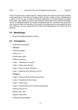CDTC Centro de Difusão de Tecnologia e Conhecimento Brasil/DF
como pré-requisito para o passo seguinte. Sabendo disto tudo, estamos prontos para aprender
a fazer aquilo que é mais central em qualquer editor de texto: a editar um texto. Aprenderemos
a realizar no Vim (ou seja, de todas as maneiras imagináveis) os comandos básicos de edição
como copiar, colar e deletar, para tanto, farei uma breve vistoria sobre como manipular comandos.
Por ﬁm, na medida do possível, os iniciarei nos bastidores do Vim, e veremos o que faz do Vim
mais do que um editor de texto plano muito versátil, mas praticamente um processador de texto
sem codiﬁcação. Ou seja, apresentarei os princípios da conﬁguração do Vim e alguns recursos
especiais.
2.5 Metodologia
O curso está dividido da seguinte maneira:
2.6 Cronograma
• Descrição das atividades
• Semana 1
• Guia de comandos
• Sobre o Vim
• Noções preliminares
• Modos de operação
• Lição 1 - Interagindo com o editor
• Lição 2 - Sintaxe dos comandos
• Lição 3 - Acesso ao texto: Movendo-o
• Lição 4 - Acesso ao texto: Movendo o cursor
• Semana 2
• Lição 5 - Acesso ao texto: Buscando ocorrências
• Lição 6 - Transitando entre os modos
• Lição 7 - Editar o texto
• Lição 8 - Conﬁguração do Vim e ferramentas especiais
• Material: Dicas de Vim
• Material: Meu .vimrc
• Material: Notas ﬁnais
• Avaliação de aprendizagem
14
 