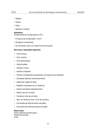CDTC Centro de Difusão de Tecnologia e Conhecimento Brasil/DF
• Apagar;
• Copiar;
• Colar;
• Desfazer e refazer.
Apêndices:
Fundamentos de conﬁguração do Vim:
• O arquivo de conﬁguração ?.exrc?;
• Conﬁgurar inicializando;
• Os comandos ?set? em modo linha de comando;
Recursos e operações especiais:
• . Criar marcas;
• . Criar macros;
• . Criar abreviações;
• . Utilizar buffers;
• . Indentar o texto;
• . Veriﬁcar ortograﬁa;
• . Veriﬁcar completude de parênteses, de chaves e de colchetes;
• . Completar palavras automaticamente;
• . Selecionar região do texto.
• . Registrar comandos em um histórico;
• . Gravar comandos interativamente;
• . Editar mais de um texto;
• . Visualizar mais de um texto;
• . Abrir um shell sem tirar o Vim da memória;
• . Comandos de shell de dentro do editor;
• . Comandos de shell para dentro do editor.
Notas ﬁnais:
Outros editores de texto plano;
Fontes de consulta;
Links.
16
 