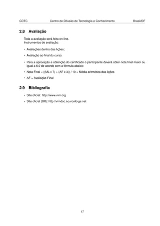 CDTC Centro de Difusão de Tecnologia e Conhecimento Brasil/DF
2.8 Avaliação
Toda a avaliação será feita on-line.
Instrumentos de avaliação:
• Avaliações dentro das lições;
• Avaliação ao ﬁnal do curso.
• Para a aprovação e obtenção do certiﬁcado o participante deverá obter nota ﬁnal maior ou
igual a 6.0 de acordo com a fórmula abaixo:
• Nota Final = ((ML x 7) + (AF x 3)) / 10 = Média aritmética das lições
• AF = Avaliação Final
2.9 Bibliograﬁa
• Site oﬁcial: http://www.vim.org
• Site oﬁcial (BR): http://vimdoc.sourceforge.net
17
 