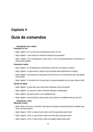 Capítulo 4
Guia de comandos
Interagindo com o editor
Entrando no Vim
• Ação: digitem ’vim’ na linha de comando para entrar no Vim!
• Ação: digitem ’i’ para entrar em modo de inserção de caracteres!
• Ação: digitem ’vim nomedoarquivo’ para inciar o Vim já automaticamente chamando um
arquivo para edição!
Gravando e lendo
• Ação: digitem ’:w nomedoarquivo’ para salvar o texto em um arquivo no disco!
• Ação: digitem ’:w’ para salvar o arquivo cujo conteúdo está atualmente em edição!
• Ação: digitem ’:w outroarquivo’ para gravar o texto atual em um outro arquivo que não aquele
já chamado!
• Ação: digitem ’:e’ de dentro do Vim para abrir o arquivo desejado sem ter que voltar à shell!
Saindo do editor
• Ação: digitem ’:q’ para sair caso não tenham efetuado nenhuma edição!
• Ação: digitem ’:q!’ para sair mesmo havendo efetuado modiﬁcações!
• Ação: digitem ’:wq’ para salvar e sair imediatamente!
• Ação: digitem ’:wq outroarquivo’ para salvar outro arquivo e imediatamente sair do Vim!
Acessando o texto
Movendo o texto
• Ação: Abra o Vim com o comando ’view’ para já conﬁgurar automaticamente a sessão atual
como ’somente leitura’!
• Ação: Segure ’<Ctrl>+e’ para mover a tela uma linha para baixo pelo texto!
• Ação: Segure ’<Ctrl>+y’ para mover a tela uma linha para cima pelo texto!
• Ação: Segure ’<Ctrl>+f’ para mover a tela uma página abaixo pelo texto!
19
 