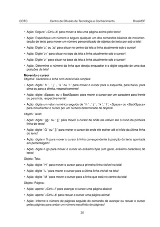 CDTC Centro de Difusão de Tecnologia e Conhecimento Brasil/DF
• Ação: Segure ’<Ctrl>+b’ para mover a tela uma página acima pelo texto!
• Ação: Especiﬁque um número e segure qualquer um dos comandos básicos de movimen-
tarção de texto para mover um número personalizado de objetos de texto por sob a tela!
• Ação: Digite ’z.’ ou ’zz’ para situar no centro da tela a linha atualmente sob o cursor!
• Ação: Digite ’z+’ para situar no topo da tela a linha atualmente sob o cursor!
• Ação: Digite ’z-’ para situar na base da tela a linha atualmente sob o cursor!
• Ação: Determine o número da linha que deseja enquadrar e o digite seguido de uma das
posições da tela!
Movendo o cursor
Objetos: Caractere e linha com direcionais simples:
• Ação: digite ’ h ’ , ’ j ’ , ’ k ’ ou ’ l ’ para mover o cursor para a esquerda, para baixo, para
cima ou para a direita, respectivamente!
• Ação: digite <Space> ou < BackSpace> para mover o cursor por um caractere para frente
ou para trás, respectivamente!
• Ação: digite um valor numérico seguido de ’ h ’ , ’ j ’ , ’ k ’, ’ l ’, <Space> ou <BackSpace>
para movimentar o cursor por um número determinado de objetos!
Objeto: Texto:
• Ação: digite ’ gg ’ ou ’ [[ ’ para mover o cursor de onde ele estiver até o início da primeira
linha do texto!
• Ação: digite ’ G ’ ou ’ ]] ’ para mover o cursor de onde ele estiver até o início da última linha
do texto!
• Ação: digite n % para mover o cursor à linha correspondente à posição do texto apontada
em percentagem!
• Ação: digite n go para mover o cursor ao enésimo byte (em geral, enésimo caractere) do
texto!
Objeto: Tela:
• Ação: digite ’ H ’ para mover o cursor para a primeira linha visível na tela!
• Ação: digite ’ L ’ para mover o cursor para a última linha visível na tela!
• Ação: digite ’ M ’ para mover o cursor para a linha que está no centro da tela!
Objeto: Página:
• Ação: aperte ’<Ctrl>+f’ para avançar o cursor uma página abaixo!
• Ação: aperte ’<Ctrl>+b’ para recuar o cursor uma página acima!
• Ação: informe o número de páginas seguido do comando de avançar ou recuar o cursor
pelas páginas para andar um número escolhido de páginas!
20
 