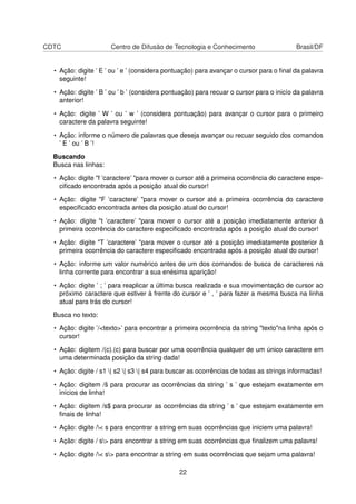 CDTC Centro de Difusão de Tecnologia e Conhecimento Brasil/DF
• Ação: digite ’ E ’ ou ’ e ’ (considera pontuação) para avançar o cursor para o ﬁnal da palavra
seguinte!
• Ação: digite ’ B ’ ou ’ b ’ (considera pontuação) para recuar o cursor para o inicío da palavra
anterior!
• Ação: digite ’ W ’ ou ’ w ’ (considera pontuação) para avançar o cursor para o primeiro
caractere da palavra seguinte!
• Ação: informe o número de palavras que deseja avançar ou recuar seguido dos comandos
’ E ’ ou ’ B ’!
Buscando
Busca nas linhas:
• Ação: digite "f ’caractere’ "para mover o cursor até a primeira ocorrência do caractere espe-
ciﬁcado encontrada após a posição atual do cursor!
• Ação: digite "F ’caractere’ "para mover o cursor até a primeira ocorrência do caractere
especiﬁcado encontrada antes da posição atual do cursor!
• Ação: digite "t ’caractere’ "para mover o cursor até a posição imediatamente anterior à
primeira ocorrência do caractere especiﬁcado encontrada após a posição atual do cursor!
• Ação: digite "T ’caractere’ "para mover o cursor até a posição imediatamente posterior à
primeira ocorrência do caractere especiﬁcado encontrada após a posição atual do cursor!
• Ação: informe um valor numérico antes de um dos comandos de busca de caracteres na
linha corrente para encontrar a sua enésima aparição!
• Ação: digite ’ ; ’ para reaplicar a última busca realizada e sua movimentação de cursor ao
próximo caractere que estiver à frente do cursor e ’ , ’ para fazer a mesma busca na linha
atual para trás do cursor!
Busca no texto:
• Ação: digite ’/<texto>’ para encontrar a primeira ocorrência da string "texto"na linha após o
cursor!
• Ação: digitem /(c).(c) para buscar por uma ocorrência qualquer de um único caractere em
uma determinada posição da string dada!
• Ação: digite / s1 | s2 | s3 | s4 para buscar as ocorrências de todas as strings informadas!
• Ação: digitem /ˆs para procurar as ocorrências da string ’ s ’ que estejam exatamente em
inícios de linha!
• Ação: digitem /s$ para procurar as ocorrências da string ’ s ’ que estejam exatamente em
ﬁnais de linha!
• Ação: digite /< s para encontrar a string em suas ocorrências que iniciem uma palavra!
• Ação: digite / s> para encontrar a string em suas ocorrências que ﬁnalizem uma palavra!
• Ação: digite /< s> para encontrar a string em suas ocorrências que sejam uma palavra!
22
 