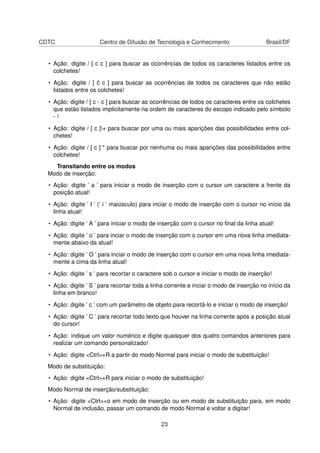 CDTC Centro de Difusão de Tecnologia e Conhecimento Brasil/DF
• Ação: digite / [ c c ] para buscar as ocorrências de todos os caracteres listados entre os
colchetes!
• Ação: digite / [ ˆc c ] para buscar as ocorrências de todos os caracteres que não estão
listados entre os colchetes!
• Ação: digite / [ c - c ] para buscar as ocorrências de todos os caracteres entre os colchetes
que estão listados implicitamente na ordem de caracteres do escopo indicado pelo símbolo
- !
• Ação: digite / [ c ]+ para buscar por uma ou mais aparições das possibilidades entre col-
chetes!
• Ação: digite / [ c ] * para buscar por nenhuma ou mais aparições das possibilidades entre
colchetes!
Transitando entre os modos
Modo de inserção:
• Ação: digite ’ a ’ para iniciar o modo de inserção com o cursor um caractere a frente da
posição atual!
• Ação: digite ’ I ’ (’ i ’ maiúsculo) para inciar o modo de inserção com o cursor no início da
linha atual!
• Ação: digite ’ A ’ para iniciar o modo de inserção com o cursor no ﬁnal da linha atual!
• Ação: digite ’ o ’ para inciar o modo de inserção com o cursor em uma nova linha imediata-
mente abaixo da atual!
• Ação: digite ’ O ’ para inciar o modo de inserção com o cursor em uma nova linha imediata-
mente a cima da linha atual!
• Ação: digite ’ s ’ para recortar o caractere sob o cursor e iniciar o modo de inserção!
• Ação: digite ’ S ’ para recortar toda a linha corrente e inciar o modo de inserção no início da
linha em branco!
• Ação: digite ’ c ’ com um parâmetro de objeto para recortá-lo e iniciar o modo de inserção!
• Ação: digite ’ C ’ para recortar todo texto que houver na linha corrente após a posição atual
do cursor!
• Ação: indique um valor numérico e digite quaisquer dos quatro comandos anteriores para
realizar um comando personalizado!
• Ação: digite <Ctrl>+R a partir do modo Normal para iniciar o modo de substituição!
Modo de substituição:
• Ação: digite <Ctrl>+R para iniciar o modo de substituição!
Modo Normal de inserção/substituição:
• Ação: digite <Ctrl>+o em modo de inserção ou em modo de substituição para, em modo
Normal de inclusão, passar um comando de modo Normal e voltar a digitar!
23
 