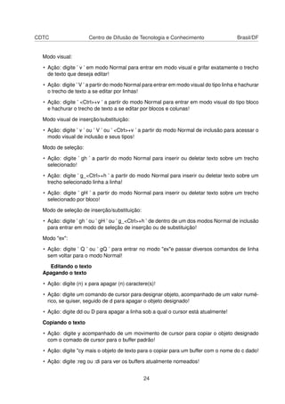 CDTC Centro de Difusão de Tecnologia e Conhecimento Brasil/DF
Modo visual:
• Ação: digite ’ v ’ em modo Normal para entrar em modo visual e grifar exatamente o trecho
de texto que deseja editar!
• Ação: digite ’ V ’ a partir do modo Normal para entrar em modo visual do tipo linha e hachurar
o trecho de texto a se editar por linhas!
• Ação: digite ’ <Ctrl>+v ’ a partir do modo Normal para entrar em modo visual do tipo bloco
e hachurar o trecho de texto a se editar por blocos e colunas!
Modo visual de inserção/substituição:
• Ação: digite ’ v ’ ou ’ V ’ ou ’ <Ctrl>+v ’ a partir do modo Normal de inclusão para acessar o
modo visual de inclusão e seus tipos!
Modo de seleção:
• Ação: digite ’ gh ’ a partir do modo Normal para inserir ou deletar texto sobre um trecho
selecionado!
• Ação: digite ’ g_<Ctrl>+h ’ a partir do modo Normal para inserir ou deletar texto sobre um
trecho selecionado linha a linha!
• Ação: digite ’ gH ’ a partir do modo Normal para inserir ou deletar texto sobre um trecho
selecionado por bloco!
Modo de seleção de inserção/substituição:
• Ação: digite ’ gh ’ ou ’ gH ’ ou ’ g_<Ctrl>+h ’ de dentro de um dos modos Normal de inclusão
para entrar em modo de seleção de inserção ou de substituição!
Modo "ex":
• Ação: digite ’ Q ’ ou ’ gQ ’ para entrar no modo "ex"e passar diversos comandos de linha
sem voltar para o modo Normal!
Editando o texto
Apagando o texto
• Ação: digite (n) x para apagar (n) caractere(s)!
• Ação: digite um comando de cursor para designar objeto, acompanhado de um valor numé-
rico, se quiser, seguido de d para apagar o objeto designado!
• Ação: digite dd ou D para apagar a linha sob a qual o cursor está atualmente!
Copiando o texto
• Ação: digite y acompanhado de um movimento de cursor para copiar o objeto designado
com o comado de cursor para o buffer padrão!
• Ação: digite "cy mais o objeto de texto para o copiar para um buffer com o nome do c dado!
• Ação: digite :reg ou :di para ver os buffers atualmente nomeados!
24
 