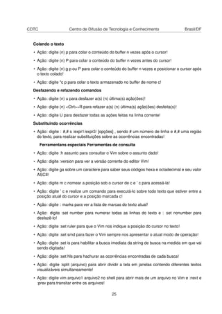 CDTC Centro de Difusão de Tecnologia e Conhecimento Brasil/DF
Colando o texto
• Ação: digite (n) p para colar o conteúdo do buffer n vezes após o cursor!
• Ação: digite (n) P para colar o conteúdo do buffer n vezes antes do cursor!
• Ação: digite (n) g p ou P para colar o conteúdo do buffer n vezes e posicionar o cursor após
o texto colado!
• Ação: digite "c p para colar o texto armazenado no buffer de nome c!
Desfazendo e refazendo comandos
• Ação: digite (n) u para desfazer a(s) (n) última(s) ação(ões)!
• Ação: digite (n) <Ctrl>+R para refazer a(s) (n) última(s) ação(ões) desfeita(s)!
• Ação: digite U para desfazer todas as ações feitas na linha corrente!
Substituindo ocorrências
• Ação: digite : #,# s /expr1/expr2/ [opções] , sendo # um número de linha e #,# uma região
do texto, para realizar substituições sobre as ocorrências encontradas!
Ferramentans especiais Ferramentas de consulta
• Ação: digite :h assunto para consultar o Vim sobre o assunto dado!
• Ação: digite :version para ver a versão corrente do editor Vim!
• Ação: digite ga sobre um caractere para saber seus códigos hexa e octadecimal e seu valor
ASCII!
• Ação: digite m c nomear a posição sob o cursor de c e ’ c para acessá-la!
• Ação: digite ’ c e realize um comando para executá-lo sobre todo texto que estiver entre a
posição atual do cursor e a posição marcada c!
• Ação: digite : marks para ver a lista de marcas do texto atual!
• Ação: digite :set number para numerar todas as linhas do texto e : set nonumber para
desfazê-lo!
• Ação: digite :set ruler para que o Vim nos indique a posição do cursor no texto!
• Ação: digite :set smd para fazer o Vim sempre nos apresentar o atual modo de operação!
• Ação: digite :set is para habilitar a busca imediata da string de busca na medida em que vai
sendo digitada!
• Ação: digite :set hls para hachurar as ocorrências encontradas de cada busca!
• Ação: digite :split (arquivo) para abrir dividir a tela em janelas contendo diferentes textos
visualizáveis simultaneamente!
• Ação: digite vim arquivo1 arquivo2 no shell para abrir mais de um arquivo no Vim e :next e
:prev para transitar entre os arquivos!
25
 