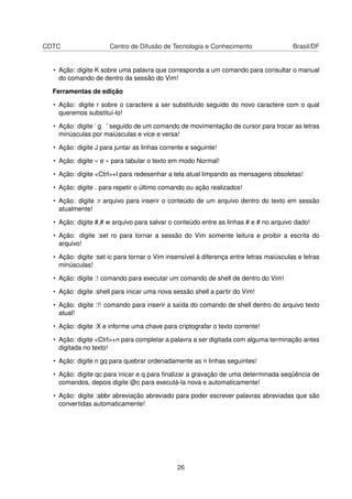 CDTC Centro de Difusão de Tecnologia e Conhecimento Brasil/DF
• Ação: digite K sobre uma palavra que corresponda a um comando para consultar o manual
do comando de dentro da sessão do Vim!
Ferramentas de edição
• Ação: digite r sobre o caractere a ser substituído seguido do novo caractere com o qual
queremos substituí-lo!
• Ação: digite ’ g ’ seguido de um comando de movimentação de cursor para trocar as letras
minúsculas por maiúsculas e vice e versa!
• Ação: digite J para juntar as linhas corrente e seguinte!
• Ação: digite « e » para tabular o texto em modo Normal!
• Ação: digite <Ctrl>+l para redesenhar a tela atual limpando as mensagens obsoletas!
• Ação: digite . para repetir o último comando ou ação realizados!
• Ação: digite :r arquivo para inserir o conteúdo de um arquivo dentro do texto em sessão
atualmente!
• Ação: digite #,# w arquivo para salvar o conteúdo entre as linhas # e # no arquivo dado!
• Ação: digite :set ro para tornar a sessão do Vim somente leitura e proibir a escrita do
arquivo!
• Ação: digite :set ic para tornar o Vim insensível à diferença entre letras maiúsculas e letras
minúsculas!
• Ação: digite :! comando para executar um comando de shell de dentro do Vim!
• Ação: digite :shell para inicar uma nova sessão shell a partir do Vim!
• Ação: digite :!! comando para inserir a saída do comando de shell dentro do arquivo texto
atual!
• Ação: digite :X e informe uma chave para criptografar o texto corrente!
• Ação: digite <Ctrl>+n para completar a palavra a ser digitada com alguma terminação antes
digitada no texto!
• Ação: digite n gq para quebrar ordenadamente as n linhas seguintes!
• Ação: digite qc para inicar e q para ﬁnalizar a gravação de uma determinada seqüência de
comandos, depois digite @c para executá-la nova e automaticamente!
• Ação: digite :abbr abreviação abreviado para poder escrever palavras abreviadas que são
convertidas automaticamente!
26
 