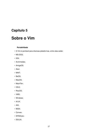 Capítulo 5
Sobre o Vim
Portabilidade
• O Vim é portável para diversas plataformas, entre elas estão:
• MS-DOS;
• SGI;
• Archimedes;
• AmigaOS;
• Atari;
• MiNT;
• BeOS;
• MacOS;
• MachTen;
• OS/2;
• RiscOS;
• VMS;
• Windows;
• A/UX;
• AIX;
• BSDI;
• Convex;
• DYNIX/ptx;
• DG/UX;
27
 