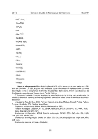 CDTC Centro de Difusão de Tecnologia e Conhecimento Brasil/DF
• DEC Unix;
• FreeBSD;
• HPUX;
• Irix;
• MacOSX;
• NetBSD;
• NEXTS TEP;
• OpenBSD;
• OSF;
• QNXS;
• SCO;
• Sinix;
• Solaris;
• SunOS;
• SUPER-UX;
• Ultrix;
• Unixware;
• Unisys.
Suporte a linguagens Além de texto plano ASCII, o Vim tem suporte para textos em UTF-
8 ou em Unicode. Ou seja, suporte para alfabetos cujos caracteres são representados por mais
de um byte, como os ideogramas do Chinês, do Japonês e do Coreano. O Vim suporta edição da
direita-para-esquerda para línguas como Farsi e Hebreu.
O Vim possui mais de duzentos arquivos de reconhecimento de sintaxe para a coloração de
texto cuja extensão identiﬁque uma linguagem ou formato de texto. Entre os formatos reconheci-
dos estão:
Linguagens: Ada, C, C++, Eiffel, Fortran, Haskell, Java, Lisp, Modula, Pascal, Prolog, Python,
Scheme, Smalltalk, SQL, Verilog, VisualBasic;
Programas matemáticos: Maple, Matlab, Mathematica, SAS;
Texto de marcação: DocBook, HTML, LaTeX, PostScript, SGML-LinuxDoc, TeX, WML, XML;
Saída de programa: diff, man;
Arquivos de conﬁguração: 4DOS, Apache, autoconﬁg, BibTeX, CSS, CVS, elm, IDL, LILO,
pine, procmail, samba, slrn;
Shell scripts e conﬁguração: Shells: sh, bash, csh, ksh, zsh; Linguagens de script: awk, Perl,
sed, yacc.
Arquivos de sistema: printcap, .Xdefaults;
28
 
