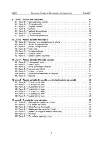 CDTC Centro de Difusão de Tecnologia e Conhecimento Brasil/DF
9 Lição 2 - Sintaxe dos comandos 41
9.1 Parte 1 / 7 | Operadores de controle . . . . . . . . . . . . . . . . . . . . . . . . . . . 41
9.2 Parte 2 / 7 | O paradigma Vi . . . . . . . . . . . . . . . . . . . . . . . . . . . . . . . . 41
9.3 Parte 3 / 7 | Objetos de texto . . . . . . . . . . . . . . . . . . . . . . . . . . . . . . . 41
9.4 Parte 4 / 7 | Verbos . . . . . . . . . . . . . . . . . . . . . . . . . . . . . . . . . . . . . 42
9.5 Parte 5 / 7 | Valores de quantidade . . . . . . . . . . . . . . . . . . . . . . . . . . . . 42
9.6 Parte 6 / 7 | Os direcionais . . . . . . . . . . . . . . . . . . . . . . . . . . . . . . . . 43
9.7 Parte 7 / 7 | Construindo comandos . . . . . . . . . . . . . . . . . . . . . . . . . . . 43
10 Lição 3 - Acesso ao texto: Movendo-o 45
10.1 Parte 1 / 7 | Iniciando uma sessão somente leitura . . . . . . . . . . . . . . . . . . . 45
10.2 Parte 2 / 7 | linha a linha para baixo . . . . . . . . . . . . . . . . . . . . . . . . . . . 45
10.3 Parte 3 / 7 | linha a linha para cima . . . . . . . . . . . . . . . . . . . . . . . . . . . . 45
10.4 Parte 4 / 7 | tela a tela . . . . . . . . . . . . . . . . . . . . . . . . . . . . . . . . . . . 46
10.5 Parte 5 / 7 | linhas escolhidas . . . . . . . . . . . . . . . . . . . . . . . . . . . . . . . 46
10.6 Parte 6 / 7 | posição da tela . . . . . . . . . . . . . . . . . . . . . . . . . . . . . . . . 46
10.7 Parte 7 / 7 | posição da tela escolhida . . . . . . . . . . . . . . . . . . . . . . . . . . 46
11 Lição 4 - Acesso ao texto: Movendo o cursor 48
11.1 Parte 1 / 7 | direcionais e texto . . . . . . . . . . . . . . . . . . . . . . . . . . . . . . 48
11.2 Parte 2 / 7 | tela e página . . . . . . . . . . . . . . . . . . . . . . . . . . . . . . . . . 49
11.3 Parte 3 / 7 | linha, parênteses e chaves . . . . . . . . . . . . . . . . . . . . . . . . . 50
11.4 Parte 4 / 7 | caractere com linha . . . . . . . . . . . . . . . . . . . . . . . . . . . . . 51
11.5 Parte 5 / 7 | coluna com linha . . . . . . . . . . . . . . . . . . . . . . . . . . . . . . . 51
11.6 Parte 6 / 7 | caractere com sentença e parágrafo . . . . . . . . . . . . . . . . . . . . 51
11.7 Parte 7 / 7 | palavra . . . . . . . . . . . . . . . . . . . . . . . . . . . . . . . . . . . . 52
12 Lição 5 - Acesso ao texto: Buscando ocorrências (Início da semana 2) 54
12.1 Parte 1 / 7 | buscando (na linha) . . . . . . . . . . . . . . . . . . . . . . . . . . . . . 54
12.2 Parte 2 / 7 | buscando (na linha) . . . . . . . . . . . . . . . . . . . . . . . . . . . . . 55
12.3 Parte 3 / 7 | buscando (no texto) . . . . . . . . . . . . . . . . . . . . . . . . . . . . . 55
12.4 Parte 4 / 7 | buscando (no texto) . . . . . . . . . . . . . . . . . . . . . . . . . . . . . 56
12.5 Parte 5 / 7 | buscando (no texto) . . . . . . . . . . . . . . . . . . . . . . . . . . . . . 57
12.6 Parte 6 / 7 | buscando (no texto) . . . . . . . . . . . . . . . . . . . . . . . . . . . . . 58
12.7 Parte 7 / 7 | buscando (no texto) . . . . . . . . . . . . . . . . . . . . . . . . . . . . . 59
13 Lição 6 - Transitando entre os modos 62
13.1 Parte 1 / 7 | Entrando em modos de inclusão . . . . . . . . . . . . . . . . . . . . . . 62
13.2 Parte 2 / 7 | Os modos derivados . . . . . . . . . . . . . . . . . . . . . . . . . . . . . 64
13.3 Parte 3 / 7 | Modo Normal de inclusão . . . . . . . . . . . . . . . . . . . . . . . . . . 64
13.4 Parte 4 / 7 | Modos visual e visual de inclusão . . . . . . . . . . . . . . . . . . . . . . 65
13.5 Parte 5 / 7 | Modos de seleção e seleção de inclusão . . . . . . . . . . . . . . . . . 66
13.6 Parte 6 / 7 | Modo ex . . . . . . . . . . . . . . . . . . . . . . . . . . . . . . . . . . . . 67
13.7 Parte 7 / 7 | As ruelas e usos dos modos . . . . . . . . . . . . . . . . . . . . . . . . 68
2
 