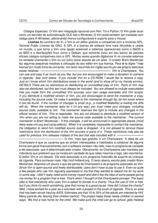 CDTC Centro de Difusão de Tecnologia e Conhecimento Brasil/DF
Códigos Especiais: O Vim tem integração opcional com Perl, Tcl e Python; O Vim pode atuar
como um servidor de automatização OLE sob o Windows; O Vim pode também ser instalado com
código para X-Windows, adicionando menus conﬁguráveis e suporte para o mouse.
Licensa Ao contrário do Vi, o Vim é um editor gratuito e compatível com a lincensa GPL,
General Public License da GNU. A GPL é a licensa de sofware livre mais difundida e usada
no mundo, o que torna o Vim uma opção acessível a sistemas operacionais como o BeOS e
os BSD e a distribuições linux como o Debian, que somente inclui em seu banco de pacotes
oﬁciais códigos compatíveis com a GPL. Muitas vezes quando digitamos Vi no console estamos
na verdade chamando o Vim ou um outro clone através de um alias. O criador Bram Moolenaar
faz algumas pequenas resalvas a utilização do seu editor em sua licença. Para lê-la digite ":help
license"em modo linha de comando. Um texto resumido em inglês escrito por ele próprio descreve
essas resalvas: ————————————————————————- Vim is Charityware. You
can use and copy it as much as you like, but you are encouraged to make a donation to orphans
in Uganda. See |iccf| below. If you include Vim on a CD-ROM, I would like to receive a copy.
Just so I know which Vim distributions exists in the world (and to show off to my friends sorriso).
DETAILS There are no restrictions on distributing an unmodiﬁed copy of Vim. Parts of Vim may
also be distributed, but this text must always be included. You are allowed to include executables
that you made from the unmodiﬁed Vim sources, your own usage examples and Vim scripts.
If you distribute a modiﬁed version of Vim, you are encouraged to send the maintainer a copy,
including the source code. Or make it available to the maintainer through ftp; let him know where
it can be found. If the number of changes is small (e.g., a modiﬁed Makeﬁle) e-mailing the diffs
will do. When the maintainer asks for it (in any way) you must make your changes, including
source code, available to him. The maintainer reserves the right to include any changes in the
ofﬁcial version of Vim. This is negotiable. You are not allowed to distribute a modiﬁed version of
Vim when you are not willing to make the source code available to the maintainer. The current
maintainer is Bram Moolenaar . If this changes, it will be announced in appropriate places (most
likely www.vim.org and comp.editors). When it is completely impossible to contact the maintainer,
the obligation to send him modiﬁed source code is dropped. It is not allowed to remove these
restrictions from the distribution of the Vim sources or parts of it. These restrictions may also be
used for previous Vim releases instead of the text that was included with it. —————————
———————————————- O Vim, mais que gratuito, é um Charityware. A idéia de um
Charityware é que os usuários que se sintam interessados e habilitados a coloborar de alguma
forma (em geral ﬁnanceiramente) com o software invistam não nele, mas no programa de caridade
a ele associado, que é determinado pelo criador. Obviamente, os Charitywares são mantidos por
indivíduos que preferem que se invista em caridade do que neles mesmos e logo, são voluntários.
O editor Vim é um desses. Ele está associado a um programa holandês de suporte às crianças
da Uganda. Para conhecer mais: http://iccf-holland.org. O texto abaixo, escrito pelo criador Bram
Moolenaar, descreve um pouco o que ele pensa de Charityware e do programa associado ao Vim:
Since Vim is open-source and freely distributable, users don’t have to pay to use it. Even so quite
a few people who use Vim regularly expressed to me that they wanted to reward me for my work
in some way. I didn’t really need extra money myself and didn’t like the idea of some people giving
me money for a program that is free. That’s when I thought of the Charityware concept. The basic
idea is that everybody who uses Vim is asked to donate to a charity. Thus the use of Vim is free,
but if you think it’s worth something, give that money to a good cause. How did I chose the charity?
Well, I have worked for a year as a volunteer with a project in the south of Uganda. This is an area
that has been struck hard by AIDS. Estimates are that 10 to 30% of the adults are infected by HIV.
Many parents die, leaving their children behind. The project helps these needy children in several
ways. We ﬁnd a new home for the child. We make sure the child can go to school, gets medical
29
 