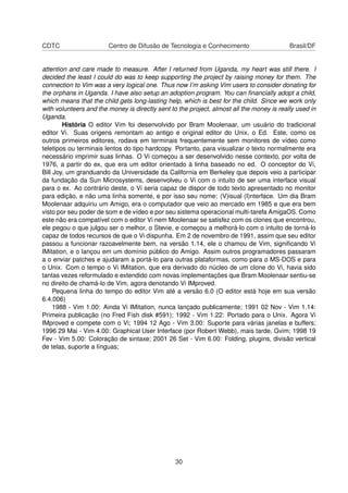 CDTC Centro de Difusão de Tecnologia e Conhecimento Brasil/DF
attention and care made to measure. After I returned from Uganda, my heart was still there. I
decided the least I could do was to keep supporting the project by raising money for them. The
connection to Vim was a very logical one. Thus now I’m asking Vim users to consider donating for
the orphans in Uganda. I have also setup an adoption program. You can ﬁnancially adopt a child,
which means that the child gets long-lasting help, which is best for the child. Since we work only
with volunteers and the money is directly sent to the project, almost all the money is really used in
Uganda.
História O editor Vim foi desenvolvido por Bram Moolenaar, um usuário do tradicional
editor Vi. Suas origens remontam ao antigo e original editor do Unix, o Ed. Este, como os
outros primeiros editores, rodava em terminais frequentemente sem monitores de vídeo como
teletipos ou terminais lentos do tipo hardcopy. Portanto, para visualizar o texto normalmente era
necessário imprimir suas linhas. O Vi começou a ser desenvolvido nesse contexto, por volta de
1976, a partir do ex, que era um editor orientado à linha baseado no ed. O conceptor do Vi,
Bill Joy, um granduando da Universidade da California em Berkeley que depois veio a participar
da fundação da Sun Microsystems, desenvolveu o Vi com o intuito de ser uma interface visual
para o ex. Ao contrário deste, o Vi seria capaz de dispor de todo texto apresentado no monitor
para edição, e não uma linha somente, e por isso seu nome: (V)isual (I)nterface. Um dia Bram
Moolenaar adquiriu um Amigo, era o computador que veio ao mercado em 1985 e que era bem
visto por seu poder de som e de vídeo e por seu sistema operacional multi-tarefa AmigaOS. Como
este não era compatível com o editor Vi nem Moolenaar se satisfez com os clones que encontrou,
ele pegou o que julgou ser o melhor, o Stevie, e começou a melhorá-lo com o intuito de torná-lo
capaz de todos recursos de que o Vi dispunha. Em 2 de novembro de 1991, assim que seu editor
passou a funcionar razoavelmente bem, na versão 1.14, ele o chamou de Vim, signiﬁcando Vi
IMitation, e o lançou em um domínio público do Amigo. Assim outros programadores passaram
a o enviar patches e ajudaram a portá-lo para outras plataformas, como para o MS-DOS e para
o Unix. Com o tempo o Vi IMitation, que era derivado do núcleo de um clone do Vi, havia sido
tantas vezes reformulado e extendido com novas implementações que Bram Moolenaar sentiu-se
no direito de chamá-lo de Vim, agora denotando Vi IMproved.
Pequena linha do tempo do editor Vim até a versão 6.0 (O editor está hoje em sua versão
6.4.006)
1988 - Vim 1.00: Ainda Vi IMitation, nunca lançado publicamente; 1991 02 Nov - Vim 1.14:
Primeira publicação (no Fred Fish disk #591); 1992 - Vim 1.22: Portado para o Unix. Agora Vi
IMproved e compete com o Vi; 1994 12 Ago - Vim 3.00: Suporte para várias janelas e buffers;
1996 29 Mai - Vim 4.00: Graphical User Interface (por Robert Webb), mais tarde, Gvim; 1998 19
Fev - Vim 5.00: Coloração de sintaxe; 2001 26 Set - Vim 6.00: Folding, plugins, divisão vertical
de telas, suporte a línguas;
30
 