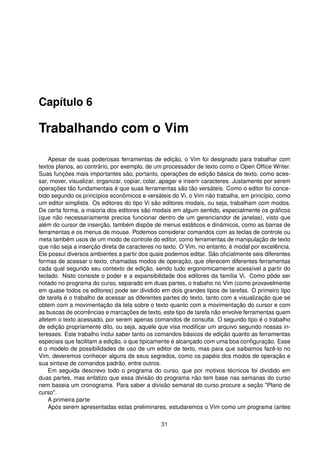 Capítulo 6
Trabalhando com o Vim
Apesar de suas poderosas ferramentas de edição, o Vim foi designado para trabalhar com
textos planos, ao contrário, por exemplo, de um processador de texto como o Open Ofﬁce Writer.
Suas funções mais importantes são, portanto, operações de edição básica de texto, como aces-
sar, mover, visualizar, organizar, copiar, colar, apagar e inserir caracteres. Justamente por serem
operações tão fundamentais é que suas ferramentas são tão versáteis. Como o editor foi conce-
bido segundo os princípios econômicos e versáteis do Vi, o Vim não trabalha, em princípio, como
um editor simplista. Os editores do tipo Vi são editores modais, ou seja, trabalham com modos.
De certa forma, a maioria dos editores são modais em algum sentido, especialmente os gráﬁcos
(que não necessariamente precisa funcionar dentro de um gerenciandor de janelas), visto que
além do cursor de inserção, também dispõe de menus estáticos e dinâmicos, como as barras de
ferramentas e os menus de mouse. Podemos considerar comandos com as teclas de controle ou
meta também usos de um modo de controle do editor, como ferramentas de manipulação de texto
que não seja a inserção direta de caracteres no texto. O Vim, no entanto, é modal por excelência.
Ele possui diversos ambientes a partir dos quais podemos editar. São oﬁcialmente seis diferentes
formas de acessar o texto, chamadas modos de operação, que oferecem diferentes ferramentas
cada qual segundo seu contexto de edição, sendo tudo ergonomicamente acessível a partir do
teclado. Nisto consiste o poder e a expansibilidade dos editores da família Vi. Como pôde ser
notado no programa do curso, separado em duas partes, o trabaho no Vim (como provavelmente
em quase todos os editores) pode ser dividido em dois grandes tipos de tarefas. O primeiro tipo
de tarefa é o trabalho de acessar as diferentes partes do texto, tanto com a visualização que se
obtem com a movimentação da tela sobre o texto quanto com a movimentação do cursor e com
as buscas de ocorrências e marcações de texto, este tipo de tarefa não envolve ferramentas quem
afetem o texto acessado, por serem apenas comandos de consulta. O segundo tipo é o trabalho
de edição propriamente dito, ou seja, aquele que visa modiﬁcar um arquivo segundo nossas in-
teresses. Este trabalho inclui saber tanto os comandos básicos de edição quanto as ferramentas
especiais que facilitam a edição, o que tipicamente é alcançado com uma boa conﬁguração. Esse
é o modelo de possibilidades de uso de um editor de texto, mas para que saibamos fazê-lo no
Vim, deveremos conhecer alguns de seus segredos, como os papéis dos modos de operação e
sua sintaxe de comandos padrão, entre outros.
Em seguida descrevo todo o programa do curso, que por motivos técnicos foi dividido em
duas partes, mas enfatizo que essa divisão do programa não tem base nas semanas do curso
nem baseia um cronograma. Para saber a divisão semanal do curso procure a seção "Plano de
curso".
A primeira parte
Após serem apresentadas estas preliminares, estudaremos o Vim como um programa (antes
31
 