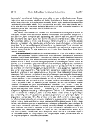 CDTC Centro de Difusão de Tecnologia e Conhecimento Brasil/DF
de um editor) como interagir timidamente com o editor em suas funções fundamentais de ope-
ração, como abrir um arquivo, salvá-lo e sair do Vim. Imediatamente depois, para que se possa
inciar o aprendizado das ferramentas e dos comandos do Vim, serão apresentados os princípios
da sintaxe Vi de comandos padrão. Enﬁm, para terminar a primeira parte, aprenderemos a con-
sultar, ler e pesquisar, ou, se quiser, a navegar por um texto utilizando ferramentas especíﬁcas de
movimentação de texto, de cursor e de busca de ocorrências.
A segunda parte
Visto o editor como um todo, sua sintaxe e suas ferramentas de visualização e de acesso ao
texto como um todo, vamos estudar com detalhes como transitar entre os modos de operação e
seus derivados, como prerequisito para o passo seguinte. Sabendo disto tudo, estamos prontos
para aprender a fazer aquilo que é mais central em qualquer editor de texto: a editar um texto.
Aprenderemos a realizar no Vim (ou seja, de todas as maneirs imagináveis) os comandos básicos
de edição como copiar, colar e deletar, para tanto, farei uma breve vistoria sobre como manipular
comandos. Por ﬁm, na medida do possível, iniciar-los-ei nos bastidores do Vim, e veremos o que
faz do Vim mais do que um editor de texto plano muito versátil, mas praticamente um processador
de texto sem codiﬁcação. Ou seja, apresentarei os princípios da conﬁguração do Vim e alguns
recursos especiais.
Convencionando Como estudaremos tantas ferramentas juntos e certamente nos depa-
raremos com diﬁculdades pessoais diferenciadas assim como tanto com previstas quanto com
inusitadas complicações com respeito a construção de comandos, penso ser sensato determinar
certas ditas convenções, que de convencionado mesmo não têm nada, já que infelizmente fui
somente eu que as decidi. Enquanto nas ações propostas durante as lições, listadas no livro de
consulta Guia de comandos, apresentarei os comandos literalmente, sempre que eu escrever um
comando dentro de um texto o colocarei entre aspas, sugerindo que aquele trecho do texto deve
ser entendido em uma meta-linguagem, em outro contexto, ou seja, que para a oração atual ele
será sempre só um substantivo. Pelo mesmo motivo apresentarei caracteres em aspas simples
quando em uma frase de texto e os caracteres que devam ser interpretados como letras entre as-
pas duplas. Vale notar que eventualmente alguns trechos podem estar despadronizados apesar
das revisões, neste caso, estarei sempre disponível para esclarecimentos. Os termos em inglês
que aparecerão ao longo do curso estarão todos em itálico e serão esclarecidos, caso contrário,
o que também vale para termos técnicos em português, um link nos levará facilmente à entrada
do texto no glossário Wiki. Na apresentação dos comandos, vez ou outra me referirei a teclas
presentes nos teclados em geral, e apresentarei elas no formato <Esc>, <Enter>, <Shift>, etc.
Quando o pressionar de um tecla se seguir do dígito de um caractere, representarei o comando
ligando as duas partes com o símbolo ’ _ ’ , como em "g_<Ctrl> ", o que signiﬁca simplismente
que primeiro digitamos uma vez ’ g ’ e depois apertamos uma vez <Ctrl>. Obviamente, algumas
teclas não operam por conta própria, como no exemplo. Nestes casos o formato da representação
será como em "g_<Ctrl>+h ", que signiﬁca que se deve apertar uma vez ’ g ’ e depois digitar ’ h ’
enquanto se segura a tecla <Ctrl>. Não farei isso com a tecla <Shift> em todos os casos, pois ao
me referir às letras maiúsculas em comandos simplismente as escreverei em maiúsculas. Por ﬁm,
mais a frente no curso aprenderemos sobre a estrutura sintática dos comandos do Vim e suas
partes, e além de as nomearmos as associaremos a letras que serão usadas na apresentação de
comandos ou, no caso, de projetos ou formatos de comandos. Quando me referir com as letras a
essas entidades, no entanto, as escreverei em itálico para evitar que as confundemos com dígitos
de comandos reais. Não se preocupem, tudo isso ﬁcará claro. Por enquanto farei apenas algu-
mas associações importantes para a leitura de algumas partes do curso: c = caractere - signiﬁca
um caractere qualquer; s = string - signiﬁca uma string qualquer, ou seja, um trecho de texto ou
um conjunto qualquer de caracteres concatenados.
32
 