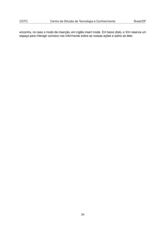 CDTC Centro de Difusão de Tecnologia e Conhecimento Brasil/DF
encontra, no caso o modo de inserção, em inglês insert mode. Em baixo disto, o Vim reserva um
espaço para interagir conosco nos informando sobre as nossas ações e sobre as dele.
34
 