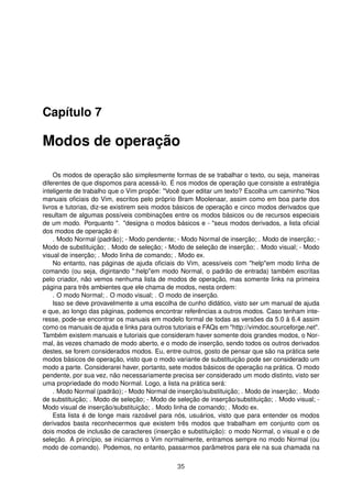Capítulo 7
Modos de operação
Os modos de operação são simplesmente formas de se trabalhar o texto, ou seja, maneiras
diferentes de que dispomos para acessá-lo. É nos modos de operação que consiste a estratégia
inteligente de trabalho que o Vim propõe: "Você quer editar um texto? Escolha um caminho."Nos
manuais oﬁciais do Vim, escritos pelo próprio Bram Moolenaar, assim como em boa parte dos
livros e tutorias, diz-se existirem seis modos básicos de operação e cinco modos derivados que
resultam de algumas possíveis combinações entre os modos básicos ou de recursos especiais
de um modo. Porquanto ". "designa o modos básicos e - "seus modos derivados, a lista oﬁcial
dos modos de operação é:
. Modo Normal (padrão); - Modo pendente; - Modo Normal de inserção; . Modo de inserção; -
Modo de substituição; . Modo de seleção; - Modo de seleção de inserção; . Modo visual; - Modo
visual de inserção; . Modo linha de comando; . Modo ex.
No entanto, nas páginas de ajuda oﬁciais do Vim, acessíveis com "help"em modo linha de
comando (ou seja, digintando ":help"em modo Normal, o padrão de entrada) também escritas
pelo criador, não vemos nenhuma lista de modos de operação, mas somente links na primeira
página para três ambientes que ele chama de modos, nesta ordem:
. O modo Normal; . O modo visual; . O modo de inserção.
Isso se deve provavelmente a uma escolha de cunho didático, visto ser um manual de ajuda
e que, ao longo das páginas, podemos encontrar referências a outros modos. Caso tenham inte-
resse, pode-se encontrar os manuais em modelo formal de todas as versões da 5.0 à 6.4 assim
como os manuais de ajuda e links para outros tutoriais e FAQs em "http://vimdoc.sourceforge.net".
Também existem manuais e tutoriais que consideram haver somente dois grandes modos, o Nor-
mal, às vezes chamado de modo aberto, e o modo de inserção, sendo todos os outros derivados
destes, se forem considerados modos. Eu, entre outros, gosto de pensar que são na prática sete
modos básicos de operação, visto que o modo variante de substituição pode ser considerado um
modo a parte. Considerarei haver, portanto, sete modos básicos de operação na prática. O modo
pendente, por sua vez, não necessariamente precisa ser considerado um modo distinto, visto ser
uma propriedade do modo Normal. Logo, a lista na prática será:
. Modo Normal (padrão); - Modo Normal de inserção/substituição; . Modo de inserção; . Modo
de substituição; . Modo de seleção; - Modo de seleção de inserção/substituição; . Modo visual; -
Modo visual de inserção/substituição; . Modo linha de comando; . Modo ex.
Esta lista é de longe mais razoável para nós, usuários, visto que para entender os modos
derivados basta reconhecermos que existem três modos que trabalham em conjunto com os
dois modos de inclusão de caracteres (inserção e substituição): o modo Normal, o visual e o de
seleção. A princípio, se iniciarmos o Vim normalmente, entramos sempre no modo Normal (ou
modo de comando). Podemos, no entanto, passarmos parâmetros para ele na sua chamada na
35
 