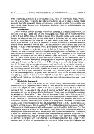 CDTC Centro de Difusão de Tecnologia e Conhecimento Brasil/DF
linha de comando, ordenando-o a, entre outras coisas, iniciar um determinado modo. Veremos
isso na segunda lição. De dentro do modo Normal, temos acesso a todos os outros modos,
podendo chamá-los através do teclado com comandos reservados simples. Veremos agora uma
descrição da função de cada modo de operação, seguida do comando básico através do qual
podemos iniciá-los.
1 Modo Normal
O modo Normal, também chamado de modo de comando, é o modo padrão do Vim, não
somente com o qual o editor abre em uma inicialização usual, mas é o modo mais fundamental,
a partir do qual se tem acesso à todos os outros. Ele é capaz de realizar todas as operações
básicas da edição de texto e de controle de comando e de janelas, além de chamar os outros
modos e de oferecer recursos especiais que aprenderemos mais tarde, como criar marcas e
outras ações simples. Este modo é acessado a qualquer momento de qualquer modo com o
simples apertar de tecla de controle "esc". Caso seu teclado não possua a tecla "esc", pode ser
tentado ˆ[ ou ˆ3 , ou ainda alguma tecla <meta> que o teclado venha a possuir. De dentro do modo
Normal são realizados comandos sem a espera da tecla de retorno, o "Enter". Os comandos
digitados são ou processados imediatamente após sua digitação, que é realizada com um ou com
poucos caracteres simples ou com combinações da tecla "Ctrl", ou esperam alguma espécie de
parâmetro. O parâmetro algumas vezes é necessário após habilitarmos, com uma combinação
de "Ctrl", certo tipo de controle e enﬁm passamos o comando de fato, e em outros casos o
editor espera mudarmos de modo de operação para que o comando digitado seja aplicado. Ou
seja, quando digitamos alguma coisa no modo Normal, ou o comando não é reconhecido (o
que é informado, caso conﬁgurado adequadamente), ou ele entra em um outro modo, ou ele
processa uma operação de edição, ou ele espera entrarmos em um dos dois modo de inclusão
de caracteres para realizar uma ação especial (veremos em breve) ou ele espera um parâmetro
simples para indicar o uso e completar o comando. Esta última situação é o que oﬁcialmente
é o variante modo pendente. O (outro) modo derivado do modo Normal é o modo Normal de
inserção, que é acessado com o comando "Ctrl-o"em modo de inserção. Ele funciona como o
modo Normal, mas só nos permite fazer uma operação e ele volta automaticamente para o modo
de inserção.
2 Modo linha de comando
O modo linha de comando se destina ao que podemos chamar de meta-comandos, que dizem
respeito ao controle do próprio programa e dos arquivos. Ele é o ambiente de onde conﬁguramos
a sessão de edição, de onde acessamos salvamos e fechamos arquivos de texto e de onde
saimos do Vim. É esperado de nós a tecla de retorno, ou "Enter", para o processamento do
comando, e por isso sua analogia à linha de comando. Todas essas operações são anunciadas
ao Vim por meio do caractere ": ", que o informa a presença do que chamei de meta-comando.
Este modo também realiza outro tipo de operação, que diz respeito ao acesso às partes do texto.
Com o caractere "/ ", amplamente convencionado em ambientes linux, podemos fazer buscas por
ocorrências altamente especiﬁcáveis de expressões e manipulá-las, deletando-as, substituindo-
as, etc. Existe uma sintaxe particular para a busca por ocorrências de texto, o que será explicado
ainda na primeira semana. Com o caractere "? "fazemos buscas para cima do cursor, e com "!
"ﬁltramos comandos para, por exemplo, realizarmos um comando de Shell de dentro do Vim. Todo
este modo é altamente editável, ou seja, existem várias ferramentas exclusivas para facilitar a
elaboração de comandos neste modo. Estudaremos elas ainda na primeira semana. Acessamos
o modo linha de comando, enﬁm, inciando nosso comando com algum destes caracteres ": / ? !
"a partir do modo Normal, mas, em princípio, sempre que me referir ao modo linha de comando,
ou à linha de comando do Vim, estarei falando de comandos inciados com dois-pontos, ": ". Nos
casos em que me referir aos outros usos deste modo tornarei claro se trato de uma busca, para
36
 