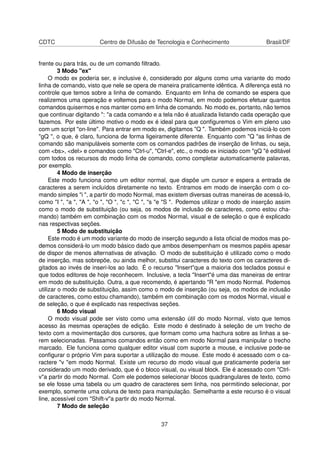 CDTC Centro de Difusão de Tecnologia e Conhecimento Brasil/DF
frente ou para trás, ou de um comando ﬁltrado.
3 Modo "ex"
O modo ex poderia ser, e inclusive é, considerado por alguns como uma variante do modo
linha de comando, visto que nele se opera de maneira praticamente idêntica. A diferença está no
controle que temos sobre a linha de comando. Enquanto em linha de comando se espera que
realizemos uma operação e voltemos para o modo Normal, em modo podemos efetuar quantos
comandos quisermos e nos manter como em linha de comando. No modo ex, portanto, não temos
que continuar digitando ": "a cada comando e a tela não é atualizada listando cada operação que
fazemos. Por este último motivo o modo ex é ideal para que conﬁguremos o Vim em pleno uso
com um script "on-line". Para entrar em modo ex, digitamos "Q ". Também podemos iniciá-lo com
"gQ ", o que, é claro, funciona de forma ligeiramente diferente. Enquanto com "Q "as linhas de
comando são manipuláveis somente com os comandos padrões de inserção de linhas, ou seja,
com <bs>, <del> e comandos como "Ctrl-u", "Ctrl-e", etc., o modo ex iniciado com "gQ "é editável
com todos os recursos do modo linha de comando, como completar automaticamente palavras,
por exemplo.
4 Modo de inserção
Este modo funciona como um editor normal, que dispõe um cursor e espera a entrada de
caracteres a serem incluídos diretamente no texto. Entramos em modo de inserção com o co-
mando simples "i ", a partir do modo Normal, mas existem diversas outras maneiras de acessá-lo,
como "I ", "a ", "A ", "o ", "O ", "c ", "C ", "s "e "S ". Podemos utilizar o modo de inserção assim
como o modo de substituição (ou seja, os modos de inclusão de caracteres, como estou cha-
mando) também em combinação com os modos Normal, visual e de seleção o que é explicado
nas respectivas seções.
5 Modo de substituição
Este modo é um modo variante do modo de inserção segundo a lista oﬁcial de modos mas po-
demos considerá-lo um modo básico dado que ambos desempenham os mesmos papéis apesar
de dispor de menos alternativas de ativação. O modo de substituição é utilizado como o modo
de inserção, mas sobrepõe, ou ainda melhor, substitui caracteres do texto com os caracteres di-
gitados ao invés de inseri-los ao lado. É o recurso "Insert"que a maioria dos teclados possui e
que todos editores de hoje reconhecem. Inclusive, a tecla "Insert"é uma das maneiras de entrar
em modo de substituição. Outra, a que recomendo, é apertando "R "em modo Normal. Podemos
utilizar o modo de substituição, assim como o modo de inserção (ou seja, os modos de inclusão
de caracteres, como estou chamando), também em combinação com os modos Normal, visual e
de seleção, o que é explicado nas respectivas seções.
6 Modo visual
O modo visual pode ser visto como uma extensão útil do modo Normal, visto que temos
acesso às mesmas operações de edição. Este modo é destinado à seleção de um trecho de
texto com a movimentação dos cursores, que formam como uma hachura sobre as linhas a se-
rem selecionadas. Passamos comandos então como em modo Normal para manipular o trecho
marcado. Ele funciona como qualquer editor visual com suporte a mouse, e inclusive pode-se
conﬁgurar o próprio Vim para suportar a utilização do mouse. Este modo é acessado com o ca-
ractere "v "em modo Normal. Existe um recurso do modo visual que praticamente poderia ser
considerado um modo derivado, que é o bloco visual, ou visual block. Ele é acessado com "Ctrl-
v"a partir do modo Normal. Com ele podemos selecionar blocos quadrangulares de texto, como
se ele fosse uma tabela ou um quadro de caracteres sem linha, nos permitindo selecionar, por
exemplo, somente uma coluna de texto para manipulação. Semelhante a este recurso é o visual
line, acessível com "Shift-v"a partir do modo Normal.
7 Modo de seleção
37
 