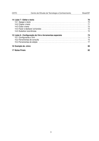 CDTC Centro de Difusão de Tecnologia e Conhecimento Brasil/DF
14 Lição 7 - Editar o texto 70
14.1 Apagar o texto . . . . . . . . . . . . . . . . . . . . . . . . . . . . . . . . . . . . . . . 70
14.2 Copiar o texto . . . . . . . . . . . . . . . . . . . . . . . . . . . . . . . . . . . . . . . . 71
14.3 Colar o texto . . . . . . . . . . . . . . . . . . . . . . . . . . . . . . . . . . . . . . . . 72
14.4 Fazer e desfazer comandos . . . . . . . . . . . . . . . . . . . . . . . . . . . . . . . . 72
14.5 Substituir ocorrências . . . . . . . . . . . . . . . . . . . . . . . . . . . . . . . . . . . 72
15 Lição 8 - Conﬁguração do Vim e ferramentas especiais 74
15.1 Conﬁgurando o Vim . . . . . . . . . . . . . . . . . . . . . . . . . . . . . . . . . . . . 74
15.2 Ferramentas de consulta . . . . . . . . . . . . . . . . . . . . . . . . . . . . . . . . . 75
15.3 Ferramentas de edição . . . . . . . . . . . . . . . . . . . . . . . . . . . . . . . . . . 77
16 Exemplo de .vimrc 80
17 Notas Finais 82
3
 