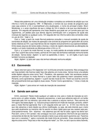 CDTC Centro de Difusão de Tecnologia e Conhecimento Brasil/DF
Nessa tela podemos ver uma introdução simples e simpática ao ambiente de edição que nos
informa o nome do programa, VIM - Vi IMproved, o número da sua versão do programa (que
caso seja anterior à 5.0, é aconselhável uma atualização), o nome do principal criador, Bram
Moolenaar, e o aviso orgulhoso de que o código do Vim é aberto e de que sua distribuição é
gratuita. Em seguida ele apresenta uma frase aleatória que pode ser um convite para que nos
registremos, um pedido para que demos alguma contribuição com o programa de ajuda das
crianças da Uganda ou qualquer outra. Em seguida ele nos informa sobre dois comandos vitais
no uso do Vim: ’:help’ e ’:q’.
Com o ’:help’ a partir do modo Normal podemos consultar o manual completo de ajuda de
comandos de edição, de modos de operação e de controle do programa em geral além de outros
textos relativos ao Vim, cuja importância não diz respeito exclusivamente à sua operacionalidade.
Entre esses arquivos de textos estão a licença, o texto de registro descrevendo as alterações da
versão e um texto mostrando as diferenças entre o Vim e o Vi.
Com o ’:q’ a partir do modo Normal, ou seja, no modo padrão de entrada também acessível
com ’Esc’ a partir dos outros modos, saímos do Vim caso não tenhamos realizado nenhuma tarefa
de edição. Vamos testar: digitem ’:q’ (sem os apóstrofes, é claro). ’ q’, em inglês, é quit o que
também funciona se digitado.
Ação: digitem ’:q’ para sair caso não tenham efetuado nenhuma edição!
8.3 Escrevendo
Agora retornem para o Vim digitando ’vim’ na linha de comando novamente. Nós conseguimos
sair mas também não ﬁzemos nada! Isso não adiantou em muita coisa. Vamos iniciar uma edição
então digitem alguma coisa como "text". Parabéns, não apareceu nada! Isto aconteceu porque
estamos em princípio no modo Normal e a partir dele não podemos inserir caracteres novos.
Portanto, como aprendemos, digitem ’i’ a partir da tela inicial do Vim. Porém se você fez como foi
dito provavelmente terá que digitá-lo duas vezes. Pronto! Como aprendemos, ’i’ inicia o modo de
inserção.
Ação: digitem ’i’ para entrar em modo de inserção de caracteres!
8.4 Saindo sem salvar
Enﬁm, escrevam! Neste modo qualquer um sabe se virar, pois o modo de inserção se com-
porta como um editor simples. Enquanto escrevemos, o texto que editamos está em um buffer
reservado pelo Vim na memória, que ainda não o associa a arquivo nenhum. Para sairmos do
Vim agora não basta digitar ’:q’, inclusive porque estamos em modo de inserção, portanto, voltem
para o modo Normal apertando ’Esc’ e em seguida tente sair com ’:q’. O Vim nos informa de
que não salvamos o texto desde sua última modiﬁcação, ou seja, ele está dizendo que o texto
que está atualmente na memória não foi escrito no disco rígido para que seu acesso seja pos-
sível posteriormente. Sim - dizemos - nós sabemos que ele não foi salvo, agora nos deixe sair!
Pois bem, como o Vim (ainda!) não consegue nos ouvir, precisamos informá-lo de que estamos
conscientes do fato de não havermos salvado o texto e que ainda assim queremos sair. Fazemos
isso com o caractere ’!’ após o comando (de modo linha de comando). Esse caractere signiﬁca
alguma coisa como "Faça isso e não me pergunte nada!", ou "Sim, eu sei o que eu estou fazendo,
40
 
