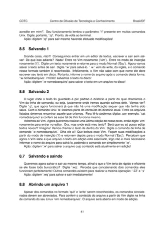 CDTC Centro de Difusão de Tecnologia e Conhecimento Brasil/DF
acredite em mim!". Seu funcionamento lembra o parâmetro ’-f’ presente em muitos comandos
Unix. Digite, portanto, ’:q!’. Pronto, de volta ao terminal.
Ação: digitem ’:q!’ para sair mesmo havendo efetuado modiﬁcações!
8.5 Salvando 1
Grande coisa, não?! Conseguimos entrar em um editor de textos, escrever e sair sem sal-
var! De que isso adianta? Nada! Entre no Vim novamente (’vim’). Entre no modo de inserção
novamente (’i’)’. Digite um texto novamente e retorne para o modo Normal (’Esc’). Agora vamos
salvar o texto antes de sair. Digite ’:w’ para salvá-lo. ’ w ’ vem de write, do inglês, e o comando
nesse formato também é reconhecido. Infelizmente, o Vim não sabe com que nome ele deve
escrever seu texto em disco. Portanto, informe o nome do arquivo após o comando desta forma:
’:w nomedoarquivo’. Pronto! salvamos o texto no disco!
Ação: digitem ’:w nomedoarquivo’ para salvar o texto em um arquivo no disco!
8.6 Salvando 2
O lugar onde o texto foi guardado é por padrão o diretório a partir do qual chamamos o
Vim da linha de comando, ou seja, justamente onde iremos quando saímos dele. Vamos ver?
Digite ’:q’, que agora funcionará já que não há uma modiﬁcação sequer que não tenha sido
salva. Com o comando Unix ’ls’ listamos parte do conteúdo do diretório atual. Entre os arquivos
listados devemos encontrar aquele que criamos. Para lê-lo podemos digitar, por exemplo, ’cat
nomedoarquivo’ e conferir se esse tal de Vim funciona mesmo.
Voltemos ao Vim. Agora queremos realizar uma última edição do nosso texto, então digite ’vim’
novamente para entrar no editor. Ora, mas onde está meu texto? Será que eu só posso editar
textos novos!? Imagina! Vamos chamar o texto de dentro do Vim. Digite o comando de linha de
comando ’:e nomedoarquivo’. Olha ele aí! Que beleza esse Vim. Façam suas modiﬁcações a
partir do modo de inserção (’i’) e retornem depois para o modo Normal (’Esc’). Percebam que
agora o Vim sabe a que arquivo o texto em edição está associado, logo não é mais necessário
informar o nome do arquivo para salvá-lo, podendo o comando ser simplesmente ’:w’.
Ação: digitem ’:w’ para salvar o arquivo cujo conteúdo está atualmente em edição!
8.7 Salvando e saindo
Queremos agora salvar e sair ao mesmo tempo, aﬁnal o que o Vim teria de rápido e eﬁciente
se ele fosse todo burocrático? Digite ’:wq’. Perceba que concatenando dois comandos eles
funcionam perfeitamente! Outros comandos existem para realizar a mesma operação: ’:ZZ’ e ’:x’
Ação: digitem ’:wq’ para salvar e sair imediatamente!
8.8 Abrindo um arquivo 1
Apesar dos comandos no formato ’quit’ e ’write’ serem reconhecidos, os comandos concate-
nados devem ser abreviados. Para conferir o conteúdo do arquivo a partir do Vim digite na linha
de comando do seu Linux ’vim nomedoarquivo’. O arquivo será aberto em modo de edição.
41
 