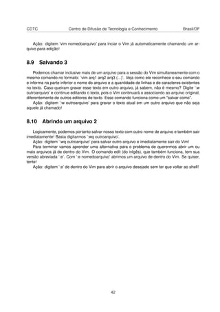 CDTC Centro de Difusão de Tecnologia e Conhecimento Brasil/DF
Ação: digitem ’vim nomedoarquivo’ para inciar o Vim já automaticamente chamando um ar-
quivo para edição!
8.9 Salvando 3
Podemos chamar inclusive mais de um arquivo para a sessão do Vim simultaneamente com o
mesmo comando no formato: ’vim arq1 arq2 arq3 (...)’. Veja como ele reconhece o seu comando
e informa na parte inferior o nome do arquivo e a quantidade de linhas e de caracteres existentes
no texto. Caso queiram gravar esse texto em outro arquivo, já sabem, não é mesmo? Digite ’:w
outroarquivo’ e continue editando o texto, pois o Vim continuará o associando ao arquivo original,
diferentemente de outros editores de texto. Esse comando funciona como um "salvar como".
Ação: digitem ’:w outroarquivo’ para gravar o texto atual em um outro arquivo que não seja
aquele já chamado!
8.10 Abrindo um arquivo 2
Logicamente, podemos portanto salvar nosso texto com outro nome de arquivo e também sair
imediatamente! Basta digitarmos ’:wq outroarquivo’.
Ação: digitem ’:wq outroarquivo’ para salvar outro arquivo e imediatamente sair do Vim!
Para terminar vamos aprender uma alternativa para o problema de querermos abrir um ou
mais arquivos já de dentro do Vim. O comando edit (do inlgês), que também funciona, tem sua
versão abreviada ’:e’. Com ’:e nomedoarquivo’ abrimos um arquivo de dentro do Vim. Se quiser,
tente!
Ação: digitem ’:e’ de dentro do Vim para abrir o arquivo desejado sem ter que voltar ao shell!
42
 