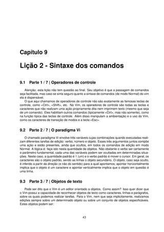 Capítulo 9
Lição 2 - Sintaxe dos comandos
9.1 Parte 1 / 7 | Operadores de controle
Atenção: esta lição não tem questão ao ﬁnal. Seu objetivo é que a passagem de comandos
seja facilitada, mas caso se sinta seguro quanto a sintaxe de comandos (de modo Normal) do vim
ela é dispensável.
O que aqui chamamos de operadores de controle não são exatamente as famosas teclas de
controle, como <Ctrl>, <Shift>, etc. No Vim, os operadores de controle são todas as teclas e
caracteres que não realizam uma ação propriamente dita nem imprimem texto (mesmo que seja
de um comando). Eles habilitam outros comandos (tipicamente <Ctrl>, mas não somente), como
na função típica das teclas de controle. Além disso manipulam a ambientação e o uso do Vim,
como os caracteres de transição de modos e a tecla <Esc>.
9.2 Parte 2 / 7 | O paradigma Vi
O chamado paradigma Vi envolve três variáveis cujas combinações quando executadas reali-
zam diferentes tarefas de edição: verbo, número e objeto. Esses três argumentos juntos compõe
uma ação e estão presentes, ainda que ocultos, em todos os comandos de edição em modo
Normal. A lógica é: faça isto nesta quantidade de objetos. Não obstante o verbo ser certamente
o parâmetro fundamental, cada uma das variáveis podem ser ocultadas em determinadas situa-
ções. Neste caso, a quantidade padrão é 1 (um) e o verbo padrão é mover o cursor. Em geral, os
caracteres são o objeto padrão, sendo as linhas o objeto secundário. O objeto, caso seja oculto,
é inferido a partir da direção (e não do sentido) para a qual apontamos; apontar horizontalmente
implica que o objeto é um caractere e apontar verticalmente implica que o objeto em questão é
uma linha.
9.3 Parte 3 / 7 | Objetos de texto
Pode ser dito que o Vim é um editor orientado a objetos. Como assim? Isso quer dizer que
o Vim possui a capacidade de reconhecer objetos de texto como caracteres, linhas e parágrafos,
sobre os quais podemos realizar tarefas. Para o Vim, nem que seja implicitamente, realizamos
edições sempre sobre um determinado objeto ou sobre um conjunto de objetos especiﬁcáveis.
Estes objetos podem ser:
43
 