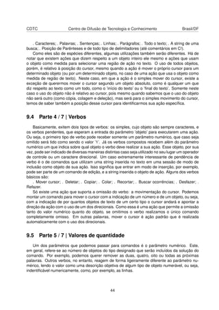 CDTC Centro de Difusão de Tecnologia e Conhecimento Brasil/DF
. Caracteres; . Palavras; . Sentenças; . Linhas; . Parágrafos; . Todo o texto; . A string de uma
busca; . Posição de Parênteses e de todo tipo de delimitadores (até comentários em C!).
Como eles são de espécies diferentes, algumas utilizações também serão diferentes. Há de
notar que existem ações que dizem respeito a um objeto inteiro ele mesmo e ações que usam
o objeto como medida para selecionar uma região de ação no texto. O uso de todos objetos,
porém, é relativo à posição do cursor, mesmo quando a ação é mover o próprio cursor para um
determinado objeto (ou por um determinado objeto, no caso de uma ação que usa o objeto como
medida de região de texto). Neste caso, em que a ação é o simples mover do cursor, existe a
exceção de querermos mover o cursor segundo um objeto absoluto, como é qualquer um que
diz respeito ao texto como um todo, como o ’início do texto’ ou o ’ﬁnal do texto’. Somente neste
caso o uso do objeto não é relativo ao cursor, pois mesmo quando sabemos que o uso do objeto
não será outro (como cópia, colagem e deleção), mas será para o simples movimento do cursor,
temos de saber também a posição desse cursor para identiﬁcarmos sua ação especíﬁca.
9.4 Parte 4 / 7 | Verbos
Basicamente, exitem dois tipos de verbos: os simples, cujo objeto são sempre caracteres, e
os verbos pendentes, que esperam a entrada do parâmetro ’objeto’ para executarem uma ação.
Ou seja, o primeiro tipo de verbo pode receber somente um parâmetro numérico, que caso seja
omitido será tido como sendo o valor ’1’. Já os verbos compostos recebem além do parâmetro
numérico um que indica sobre qual objeto o verbo deve realizar a sua ação. Esse objeto, por sua
vez, pode ser indicado de diversas maneiras distintas caso seja utilizado no seu lugar um operador
de controle ou um caractere direcional. Um caso extremamente interessante de pendência de
verbo é o de comandos que utilizam uma string inserida no texto em uma sessão de modo de
inclusão como objeto de sua ação. Isso signiﬁca que entrar em modo de inserção, por exemplo,
pode ser parte de um comando de edição, e a string inserida o objeto de ação. Alguns dos verbos
básicos são:
. Mover cursor; . Deletar; . Copiar; . Colar; . Recortar; . Buscar ocorrências; . Desfazer; .
Refazer.
Só existe uma ação que suporta a omissão do verbo: a movimentação do cursor. Podemos
montar um comando para mover o cursor com a indicação de um número e de um objeto, ou seja,
com a indicação de por quantos objetos de texto de um certo tipo o cursor andará e apontar a
direção da ação com o uso de um dos direcionais. Como essa é uma ação que permite a omissão
tanto do valor numérico quanto do objeto, se omitimos o verbo realizamos o único comando
completamente omisso. Em outras palavras, mover o cursor é ação padrão que é realizada
automaticamente com o uso dos direcionais.
9.5 Parte 5 / 7 | Valores de quantidade
Um dos parâmetros que podemos passar para comandos é o parâmetro numérico. Este,
em geral, refere-se ao número de objetos do tipo designado que serão incluídos da solução do
comando. Por exemplo, podemos querer remover as duas, quatro, oito ou todas as próximas
palavras. Outros verbos, no entanto, reagem de forma ligeiramente diferente ao parâmetro nu-
mérico, lendo o valor como uma descrição objetiva de algum tipo de objeto numerável, ou seja,
indentiﬁcável numericamente, como, por exemplo, as linhas.
44
 