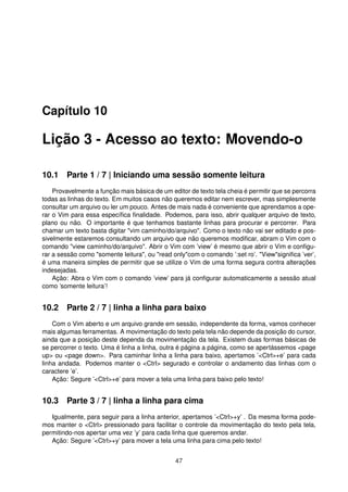 Capítulo 10
Lição 3 - Acesso ao texto: Movendo-o
10.1 Parte 1 / 7 | Iniciando uma sessão somente leitura
Provavelmente a função mais básica de um editor de texto tela cheia é permitir que se percorra
todas as linhas do texto. Em muitos casos não queremos editar nem escrever, mas simplesmente
consultar um arquivo ou ler um pouco. Antes de mais nada é conveniente que aprendamos a ope-
rar o Vim para essa especíﬁca ﬁnalidade. Podemos, para isso, abrir qualquer arquivo de texto,
plano ou não. O importante é que tenhamos bastante linhas para procurar e percorrer. Para
chamar um texto basta digitar "vim caminho/do/arquivo". Como o texto não vai ser editado e pos-
sivelmente estaremos consultando um arquivo que não queremos modiﬁcar, abram o Vim com o
comando "view caminho/do/arquivo". Abrir o Vim com ’view’ é mesmo que abrir o Vim e conﬁgu-
rar a sessão como "somente leitura", ou "read only"com o comando ’:set ro’. "View"signiﬁca ’ver’,
é uma maneira simples de permitir que se utilize o Vim de uma forma segura contra alterações
indesejadas.
Ação: Abra o Vim com o comando ’view’ para já conﬁgurar automaticamente a sessão atual
como ’somente leitura’!
10.2 Parte 2 / 7 | linha a linha para baixo
Com o Vim aberto e um arquivo grande em sessão, independente da forma, vamos conhecer
mais algumas ferramentas. A movimentação do texto pela tela não depende da posição do cursor,
ainda que a posição deste dependa da movimentação da tela. Existem duas formas básicas de
se percorrer o texto. Uma é linha a linha, outra é página a página, como se apertássemos <page
up> ou <page down>. Para caminhar linha a linha para baixo, apertamos ’<Ctrl>+e’ para cada
linha andada. Podemos manter o <Ctrl> segurado e controlar o andamento das linhas com o
caractere ’e’.
Ação: Segure ’<Ctrl>+e’ para mover a tela uma linha para baixo pelo texto!
10.3 Parte 3 / 7 | linha a linha para cima
Igualmente, para seguir para a linha anterior, apertamos ’<Ctrl>+y’ . Da mesma forma pode-
mos manter o <Ctrl> pressionado para facilitar o controle da movimentação do texto pela tela,
permitindo-nos apertar uma vez ’y’ para cada linha que queremos andar.
Ação: Segure ’<Ctrl>+y’ para mover a tela uma linha para cima pelo texto!
47
 