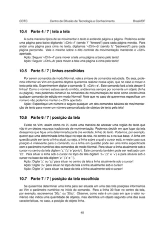 CDTC Centro de Difusão de Tecnologia e Conhecimento Brasil/DF
10.4 Parte 4 / 7 | tela a tela
A outra maneira típica de se movimentar o texto é andando página a página. Podemos andar
uma página para baixo digitando ’<Ctrl>+f’ (sendo ’f’ "forward") para cada página movida. Para
andar uma página para cima no texto, digitamos ’<Ctrl>+b’ (sendo ’b’ "backward") para cada
página percorrida. Vale o mesmo sobre o dito controle da movimentação mantendo o <Ctrl>
apertado.
Ação: Segure ’<Ctrl>+f’ para mover a tela uma página a baixo pelo texto!
Ação: Segure ’<Ctrl>+b’ para mover a tela uma página a cima pelo texto!
10.5 Parte 5 / 7 | linhas escolhidas
Por serem comandos de modo Normal, vale a sintaxe de comandos estudada. Ou seja, pode-
mos informar ao Vim em quantos objetos queremos realizar nossa ação, que no caso é mover o
texto pela tela. Experimentem digitar o comando ’5_<Ctrl>+e’. Este comando fará a tela descer 5
linhas! Como o número estava sendo omitido, andávamos sempre por somente um objeto (linha
ou página), mas podemos construir os comandos de movimentação do texto como construímos
qualquer comando de edição em modo Normal! Note que no caso de querermos especiﬁcar um
número não podemos manter o <Ctrl> apertado.
Ação: Especiﬁque um número e segure qualquer um dos comandos básicos de movimentar-
ção de texto para mover um número personalizado de objetos de texto pela tela!
10.6 Parte 6 / 7 | posição da tela
Existe no Vim, assim como no Vi, outra uma maneira de acessar uma região do texto que
não é um destes recursos tradicionais de movimentação. Podemos decidir em que lugar da tela
desejamos que ﬁque uma determinada parte (na verdade, linha) do texto. Podemos, por exemplo,
querer que uma determinada linha ﬁque no topo da tela, no centro ou o na sua base. A linha em
questão pode ser tanto a linha atual, ou seja, a linha sobre a qual o cursor está, e neste caso sua
posição é irrelevante para o comando, ou a linha em questão pode ser uma linha especiﬁcada
com o parâmetro numérico dos comandos de modo Normal. Para situar a linha atualmente sob o
cursor no centro da tela digitem ’z.’ (’z’ e ’ponto’). Este comando também pode ser realizado com
’zz’. Para situar a linha sob o cursor no topo da tela digitem ’z+’ (’z’ e ’+’) e para situá-la sob o
cursor na base da tela digitem ’z-’ (’z’ e ’-’).
Ação: Digite ’z.’ ou ’zz’ para situar no centro da tela a linha atualmente sob o cursor!
Ação: Digite ’z+’ para situar no topo da tela a linha atualmente sob o cursor!
Ação: Digite ’z-’ para situar na base da tela a linha atualmente sob o cursor!
10.7 Parte 7 / 7 | posição da tela escolhida
Se quisermos determinar uma linha para ser situada em uma das três posições informamos
ao Vim o parâmetro numérico no início do comando. Para a linha 30 ﬁcar no centro da tela,
por exemplo, escrevemos ’30z.’ ou ’30zz’. Observe, como este é um caso em que o valor nu-
mérico não indica uma quantidade de objetos, mas identiﬁca um objeto segundo uma das suas
características, no caso, a posição do objeto linha.
48
 