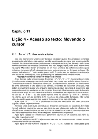 Capítulo 11
Lição 4 - Acesso ao texto: Movendo o
cursor
11.1 Parte 1 / 7 | direcionais e texto
Esta lição é certamente fundamental. Claro que não espero que se decore todos os comandos
simplesmente pela leitura, mas prestem atenção nos comandos em geral pois a movimentação
do cursor futuramente será nosso parâmetro de objeto para outras ações. Ou seja, serão estes
mesmos comandos os utilizados futuramente para para apagar, copiar, colar e etc. Assim como
na página "Movendo o texto", precisamos ter em mãos um texto de preferência extenso para
praticar os comandos, aﬁnal, não podemos mover texto nem cursor por linhas de texto que não
existem, indicadas por ’ ’ tanto no Vim quanto no Vi. Portanto, abra um arquivo com a chamada
’vim arquivo’ ou ’view arquivo’, caso queira conﬁgurar a sessão como ’somente leitura’.
Objetos: Caractere e linha com direcionais simples
Antes de mais nada, lembremos dos direcionais ’ h ’ , ’ j ’ , ’ k ’ e ’ l ’ , funcionando em modo
Normal como as setas para a esquerda, para baixo, para cima e para a direita, respectivamente.
Como vimos no material "Sintaxe dos comandos", os direcionais são especiais por funcionarem
de forma semelhante a uma operação de controle, no sentido de não serem uma ação, mas
podem eventualmente evocar uma enquanto apontam para algum parâmetro. É exatamente isso
que acontece quando apertamos um dos controles direcionais. O verbo mover cursor é chamado
implicitamente a agir em uma determinada direção, movendo-se pelo objeto implícito caracteres,
no caso do ’ h ’ e do ’ l ’ ou pelo objeto implícito linha, no caso do ’ j ’ e do ’ k ’. Lembre,
no entanto, que o Vim, ao contrário do Vi, reconhece as setas padrão do teclado. Não vamos
utilizá-las, porém, para aprendermos a usar o Vim em sua forma mais otimizada.
Ação: digite ’ h ’ , ’ j ’ , ’ k ’ ou ’ l ’ para mover o cursor para a esquerda, para baixo, para cima
ou para a direita, respectivamente!
Além das setas, existe outra alternativa aos direcionais controlados por caracteres. Em modo
Normal, podemos movimentar o cursor para frente ou para trás com as teclas de <Space> e de
<BackSpace>, respectivamente, ou seja, o botão de espaço pode mover o cursor um caractere
para frente assim como o botão de <BackSpace> pode movê-lo um para trás.
Ação: digite <Space> ou < BackSpace> para mover o cursor por um caractere para frente ou
para trás, respectivamente!
Caso um parâmetro numérico seja passado, por uma vez podemos mover o cursor por um
número determinado de caracteres.
Ação: digite um valor numérico seguido de ’ h ’ , ’ j ’ , ’ k ’, ’ l ’, <Space> ou <BackSpace> para
50
 