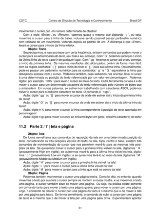 CDTC Centro de Difusão de Tecnologia e Conhecimento Brasil/DF
movimentar o cursor por um número determinado de objetos!
Com a tecla <Enter>, ou <Return>, fazemos quase o mesmo que digitando ’ j ’, ou seja,
movemos o cursor para a linha de baixo, inclusive sendo possível passar parâmetro numérico
com validade de um movimento, voltando depois ao padrão de um. A diferença é que <Enter>
levará o cursor para o início da linha inferior.
Objeto: Texto
Se precisarmos, e isso acontece com certa freqüência, existem comandos que podem mover o
cursor para as extremidades do texto, seu ﬁnal e seu começo. Com ’ G ’ podemos alcançar o início
da última linha do texto a partir de qualquer lugar. Com ’ gg ’ levamos o cursor até o seu começo,
o início da primeira linha. Os mesmos resultados são alcançados, porém de forma mais fácil,
com os duplos colchetes: ’ [ [ ’ para o início do texto e ’ ] ] ’ para sua última linha. Opcionalmente,
pode-se passar um parâmetro numérico para os comandos ’ g ’ e ’ G ’ equivalente à linha que
desejamos acessar com o cursor. Podemos também, caso saibamos nos orientar, levar o cursor
à uma determinada ou posição do texto referenciada por um valor em percentagem. Podemos
digitar, por exemplo, ’ 50% ’ para levar o cursor ao meio do texto. Outra ferramenta curiosa é a de
mover o cursor para um determinado caractere do texto referenciado pelo número de bytes que
o antecedem. Em outras palavras, se estivermos trabalhando com caracteres ASCII, podemos
mover o cursor para o enésimo caractere do texto. O comando é ’ n go ’.
Ação: digite ’ gg ’ ou ’ [[ ’ para mover o cursor de onde ele estiver até o início da primeira linha
do texto!
Ação: digite ’ G ’ ou ’ ]] ’ para mover o cursor de onde ele estiver até o início da última linha do
texto!
Ação: digite n % para mover o cursor à linha correspondente à posição do texto apontada em
percentagem!
Ação: digite n go para mover o cursor ao enésimo byte (em geral, enésimo caractere) do texto!
11.2 Parte 2 / 7 | tela e página
Objeto: Tela
De forma semelhante aos comandos de reposição da tela em uma determinada posição do
texto, considerando as três posições visíveis do texto na tela, topo, centro e base, existem três
comandos de movimentação do cursor que nos permitem movê-lo para as mesmas três posi-
ções da tela. Se quisermos mover o cursor para a primeira linha visível na tela, digitamos ’ H ’
(provavelmente High em inglês); se quisermos movê-lo para a última linha visível na tela, digita-
mos ’ L ’ (provavelmente Low em inglês); e se quisermos levá-lo ao meio da tela digitamos ’ M ’
(provavelmente Middle ou Medium em inglês).
Ação: digite ’ H ’ para mover o cursor para a primeira linha visível na tela!
Ação: digite ’ L ’ para mover o cursor para a última linha visível na tela!
Ação: digite ’ M ’ para mover o cursor para a linha que está no centro da tela!
Objeto: Página
Podemos também movimentar o cursor uma página inteira. Como foi dito, no entanto, quando
movemos o texto por sua tela o cursor sempre se mantém a nossa mostra, e se movemos o texto
uma página, o cursor também deve se mover uma página. Ou seja, na prática existe somente
um comando tanto para mover o texto uma página quanto para mover o cursor por uma página.
Logo, o comando de descer o cursor por uma página do texto é o mesmo que o de mover a tela
por uma página para baixo. De forma semelhante, o comando de subir o cursor por uma página
do texto é o mesmo que o de mover a tela por uma página para cima. Experimentem apontar
51
 