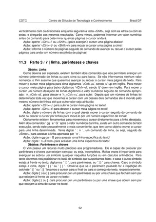 CDTC Centro de Difusão de Tecnologia e Conhecimento Brasil/DF
verticalmente com os direcionais enquanto seguram a tecla <Shift>, seja com as letras ou com as
setas, e chegarão aos mesmos resultados. Como vimos, podemos informar um valor numérico
antes do comando para determinar quantas páginas o cursor andará.
Ação: aperte ’<Ctrl>+f’ ou <Shift>+j para avançar o cursor uma página abaixo!
Ação: aperte ’<Ctrl>+b’ ou <Shift>+k para recuar o cursor uma página a cima!
Ação: informe o número de páginas seguido do comando de avançar ou recuar o cursor pelas
páginas para andar um número escolhido de páginas!
11.3 Parte 3 / 7 | linha, parênteses e chaves
Objeto: Linha
Como deveria ser esperado, existem também dois comandos que nos permitem avançar um
número determinado de linhas ou para cima ou para baixo. Se não informamos nenhum valor
númerico, o Vim assume que queremos avançar ou recuar o cursor meia página de texto. Para
mover o cursor meia página para cima digitamos ’<Ctrl>+u’, sendo ’u’ up em inglês. Para mover
o cursor meia página para baixo digitamos ’<Ctrl>+d’, sendo ’d’ down em inglês. Para mover o
cursor um número desejado de linhas digitamos o valor numérico seguido do comando apropri-
ado: ’n_<Ctrl>+d’, para descer e ’n_<Ctrl>+u’, para subir. Depois que um número de linhas foi
determinado toda vez que movemos o cursor com um desses dois comandos ele é movido pelo
mesmo número de linhas até que outro valor seja atribuído.
Ação: aperte ’<Ctrl>+u’ para subir o cursor meia página no texto!
Ação: aperte ’<Ctrl>+d’ para descer o cursor meia página no texto!
Ação: digite o número de linhas com o qual deseja mover o cursor seguido do comando de
subir ou descer o cursor por linhas para movê-lo por um número especíﬁco de linhas!
Obviamente existem ferramentas para movermos o cursor diretamente para a linha desejada.
Além dos comandos ’ gg ’ e ’ G ’ após o valor numérico da linha, existe um outro comando de fácil
execução, sendo este provavelmente o mais conveniente, que tem como objeivo mover o cursor
para uma linha determinada. Tente digitar ’ : n ’ , um comando de linha, ou seja, seguido de
<Enter>, para acessar a linha apontada por ’ n ’.
Ação: digite n gg ou n G para acessar uma linha especíﬁca do texto!
Ação: digite : n <Enter> para acessar uma linha especíﬁca do texto!
Objetos: Parênteses e chaves
O Vim possui um recurso muito precioso aos programadores. Ele é capaz de procurar por
parênteses e chaves que estejam sem par, ou seja, incompletos. Muitas vezes é importante para
averiguar se sobrou um símbolo qualquer naquelas funções ou em cálculos aritméticos. Para
tanto devemos nos posicionar no local do símbolo que suspeitamos faltar, e caso o outro símbolo
esteja à frente no texto, digitamos ’ ] ) ’, para parênteses, ou ’ ] } ’ para chaves. Caso o símbolo
esteja a cima, digite ’ [ ( ’ ou ’ [ { ’. Observe que se o parâmetro passado for a repetição do
colchete ’ ] ] ’ ou ’ [ [ ’ levamos o cursor para o ﬁnal ou para o começo do texto, respectivamente.
Ação: digite ] ) ou ] } para procurar por um parênteses ou por uma chave que fecham sem par
que estejam à frente do cursor no texto!
Ação: digite [ ( ou [ para procurar por um parênteses ou por uma chave que abrem sem par
que estejam à cima do cursor no texto!
52
 