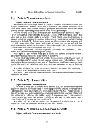 CDTC Centro de Difusão de Tecnologia e Conhecimento Brasil/DF
11.4 Parte 4 / 7 | caractere com linha
Objeto combinado: Caractere com linha
Até então vimos comandos que movem o cursor com referência aos objetos caractere, linha
e página. Agora vamos conhecer comandos de movimentação do cursor que levam em conside-
ração outros objetos como palavras, sentenças, parágrafos e combinações entre objetos, como
primeiro caractere da linha seguinte e começo e ﬁnal de linha, por exemplo.
Podemos mover o cursor para o primeiro caractere da linha atual com o comando simples ’ ˆ’.
Porém, como usamos em geral teclados conﬁgurados segundo a ABNT2, temos de digitar ’ ˆ’ duas
vezes para que seja efetuada a ação. O comando ’ _ ’ faz a mesma coisa, desconsiderando os
espaços em branco. Logicamente, podemos também mover o cursor para o ﬁnal da linha atual,
simplesmente digitando ’ $ ’. Este comando permite que informemos que linha após a corrente
cujo ﬁnal o cursor estará. Como quando nenhum valor é informado o cursor vai ao ﬁnal da linha
atual, então signiﬁca que a linha atual corresponde ao valor padrão 1. Logo, se queremos mover
o cursor para o ﬁnal da linha seguinte temos de digitar ’ 2$ ’.
Ação: digite ’ ˆ’ para mover o cursor para o primeiro caractere da linha corrente ou ’ _ ’ para a
mesma ação desconsiderando os espaços em branco!
Ação: digite ’ $ ’ para mover o cursor para o ﬁnal da linha corrente ou informe um valor a
contar da linha atual para inserir o cursor no ﬁnal de outra linha!
Podemos mover o cursor para o primeiro caractere de linha seguinte com o comando ’<Ctrl>+m’
como se digitássemos ’ j ’, só que movendo-o para o início da linha. Podemos fazer o mesmo
desconsiderando os espaços em branco com ’ + ’. Se quisermos movê-lo para o primeiro carac-
tere da linha anterior, ao invés da seguinte, desconsiderando os espaços em branco, digitamos ’
- ’.
Ação: digite ’<Ctrl>+m’ para mover o cursor para o primeiro caractere da linha seguinte ou ’ +
’ para a mesma ação desconsiderando os espaços em branco!
Ação: digite ’ - ’ para mover o cursor para o primeiro caractere da linha anterior sem considerar
os espaços em branco!
11.5 Parte 5 / 7 | coluna com linha
Objeto combinado: Coluna com linha
O ’ 0 ’ move o cursor para a primeira coluna da linha atual, que tipicamente corresponde
ao primeiro caractere, exceto nos casos de haver espaços na linha antes do primeiro caractere.
Podemos querer mover o cursor para uma coluna especíﬁca da linha atual e não para o início ou
para o ﬁnal, neste caso podemos especiﬁcar um valor correspondente à coluna da linha corrente
com o comando ’ n | ’. Como o valor padrão é sempre 1, se digitamos pipe, ’ | ’, sem parâmetro
numérico movemos o cursor para a coluna 1 da linha, ou seja, para a primeira coluna. Logo, o
comando simples ’ | ’ equivale ao comando simples ’ 0 ’.
Ação: digite ’ n | ’ para mover o cursor para uma coluna especíﬁca da linha atual e ’ | ’ ou ’ 0 ’
simples para mover o cursor para a primeira coluna da linha corrente!
11.6 Parte 6 / 7 | caractere com sentença e parágrafo
Objeto combinado: Caractere com sentença e parágrafo
53
 